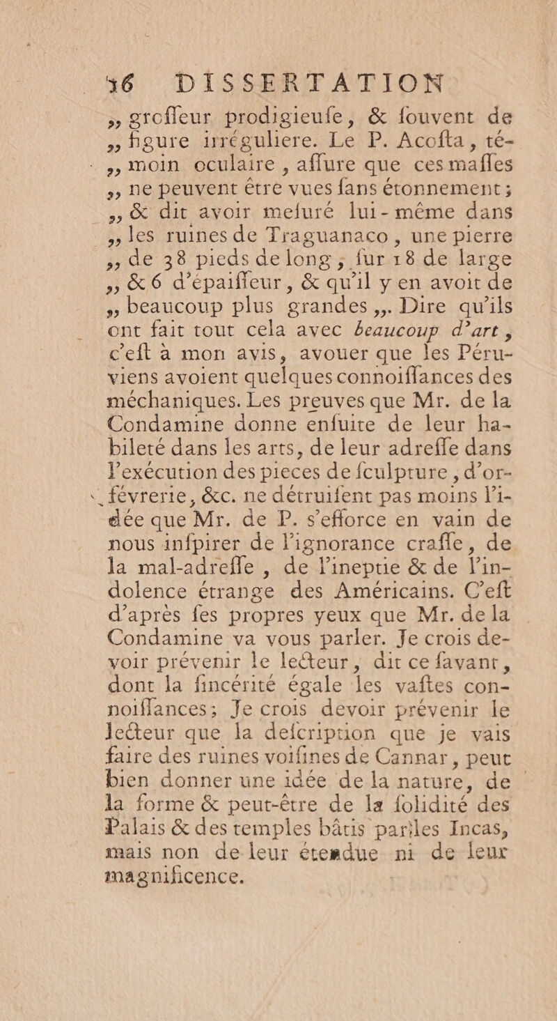 ; Srofleur prodigieufe, &amp; fouvent de » figure irrégulere. Le P. Acofta, té- , moin oculaire , afflure que ces mafles , ne peuvent être vues fans étonnement ; » &amp; dit avoir mefuré lui- même dans »les ruines de Traguanaco, une pierre » de 38 picas de long ; fur 18 de large » &amp; 6 d’épaifieur, &amp; qu'il y en avoit de , beaucoup plus grandes ,,. Dire qu’ils ont fait tout cela avec beaucoup d’art, c’eft à mon avis, avouer que les Péru- viens avoient quelques connoiflances des méchaniques. Les preuves que Mr. de la Condamine donne enfuite de leur ha- bileté dans les arts, de leur adreffe dans l'exécution des pieces de fculpture , d’or- “ févrerie, &amp;c. ne détruifent pas moins l’1- dée que Mr. de P. s'efforce en vain de nous infpirer de l’ignorance craffle, de la mal-adrefle , de l’ineprie &amp; de l’in- dolence étrange des Américains. C’eft d’après fes propres yeux que Mr. de la Condamine va vous parler. Je crois de- voir prévenir le lecteur, dit ce favant, dont la fincérité égale les vaftes con- noiflances; Je crois devoir prévenir le lecteur que la delcriprion que je vais faire des ruines voifines de Cannar, peut bien donner une idée de la nature, de la forme &amp; peut-être de la {olidité des Palais &amp; des temples bâtis pariles Incas, mais non de leur étesdue ni de leur magnificence.