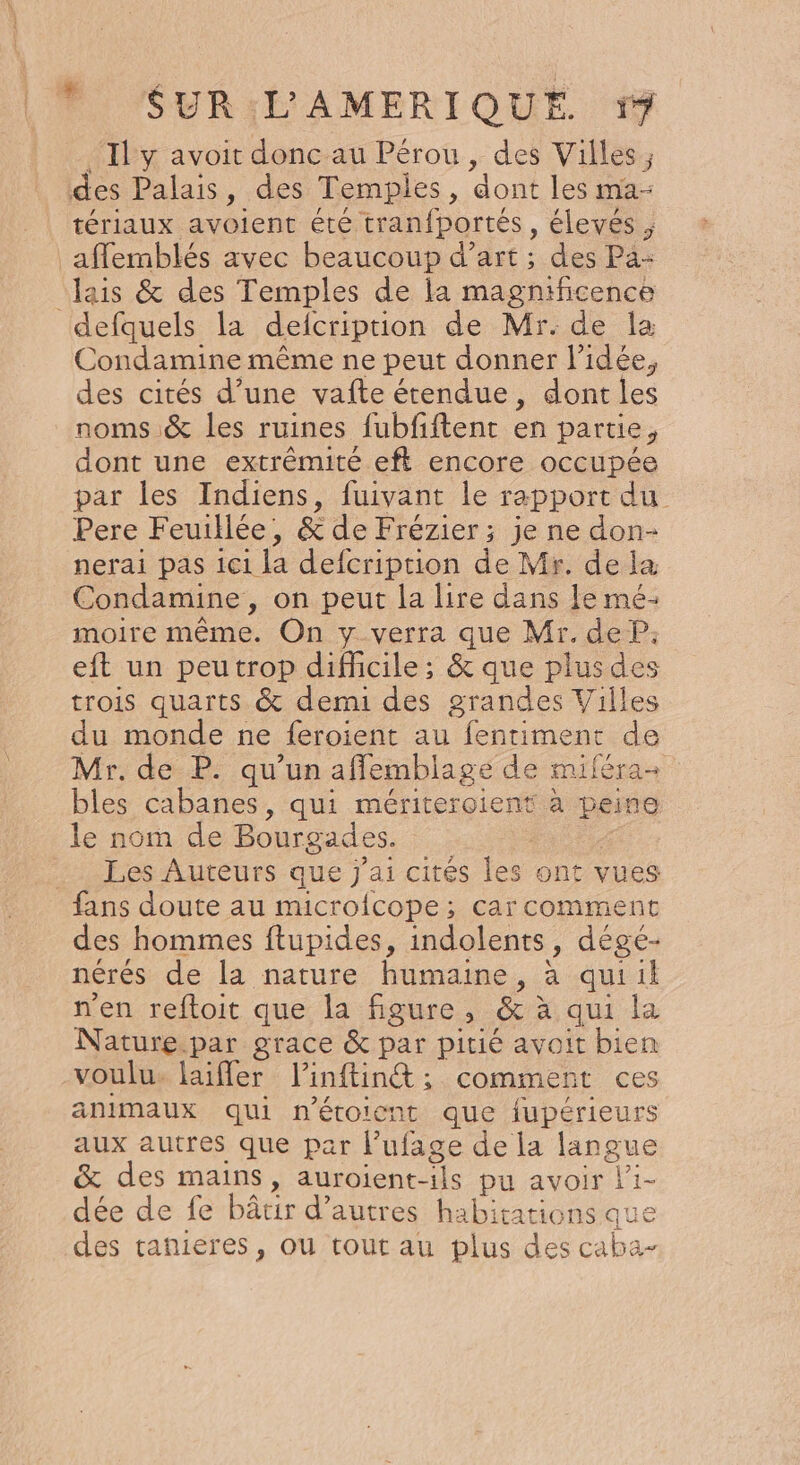 Il y avoit donc au Pérou &gt;. des Villes ; des Palais, des Temples, dont les ma- tériaux avGient éte tranfportés, élevés , _affemblés avec beaucoup d’art ; des Pa- lais &amp; des Temples de la magnificence defquels la delcription de Mr. de la Condamine même ne peut donner l'idée, des cités d’une vafte étendue, dont les noms &amp; les ruines fubfiftent en partie, dont une extrémité eft encore occupée par les Indiens, fuivant le rapport du Pere Feuillée, &amp; de Frérier : ; je ne don- nerai pas ici la defcription de Mr. de la Condamine, on peut la lire dans le mé- moire même. On y verra que Mr. de P: eft un peutrop difficile; &amp; que plusdes trois quarts &amp; demi des grandes Villes du monde ne feroient au fentimenc de Mr. de P. qu’un affemblage de miféra- bles cabanes, qui mériteroient à peine le nom de Bourgades. _ Les Auteurs que j'ai cités les ont vues fans doute au microfcope ; car comment des hommes ftupides, indolents , dégés nérés de la nature humaine, à qui il n'en reftoit que la figure, &amp; à à qui la Nature.par grace &amp; par pitié avoit bien voulu. laiffer Vinftinét ; comment ces animaux qui n’étoient que fupérieurs aux autres que par lufage de la langue &amp; des mains, auroient-ils pu avoir l'i- dée de fe bâtir d’ autres habitations que des tanieres, ou tout au plus des caba-