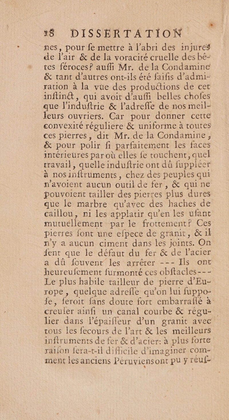 nes, pour fe mettre à l'abri des injuré# de l’air &amp; de la voracité cruelle des bê- tes féroces? aufli Mr. de la Condamine &amp; tant d’autres ont-ils été faifis d’admi- ration à la vue des productions de cet inftiné&amp;, qui avoit d’aufli belles chofes que linduftrie &amp; l’adreffle de nos meil- leurs ouvriers. Car pour donner cette convexité réguliere &amp; uniforme à routes ces pierres, dit Mr. de la Condamine, &amp; pour polir fi parfaitement les faces intérieures par où elles fe touchent, quel travail, quelle induftrie ont dû fuppicer à nosinftruments, chez des peuples qui n’avolent aucun outil de fer, &amp; quine pouvoient tailler des pierres plus dures que le marbre qu'avec des haches de caillou, ni les applatir qu’en les ufant mutuellement par le frottement? Ces pierres font une efpece de granit, &amp; il n’y a aucun ciment dans les joints. On {ent que le défaut du fer &amp; de l’acier a dû fouvent”les arrêter --- Ils ont heureufement furmonté ces obftacles--- Le plus habile tailleur de pierre d’Eu- rope, quelque adrefle qu’on lui fuppo- fe, feroit fans doute fort embarraflé à: creuler ainfi un canal courbe &amp; régu- lier dans léparffleur d’un granit avec tous les fecours de l’art &amp; les meilleurs inftruments de fer &amp; d’acier: à plus forte ration fera-t-1l difficile d'imaginer com- ment les anciens Péruviensont pu F reuf-