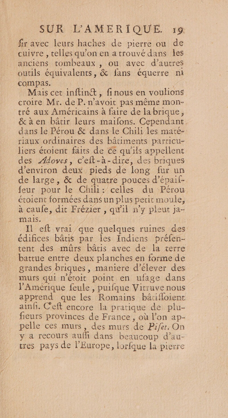 fr avec leurs haches de pierre ou de cuivre , telles qu'on en atrouvé dans les anciens tombeaux , où avec d’autres outils équivalents, &amp; fans équerre n1 compas. Mais cet inftin@, fi nous en voulions croire Mr. de P.n’avoit pas même mon- tré aux Américains à faire de labrique, &amp;àaen bâtir leurs maifons. Cependant dans le Pérou &amp; dans le Chili les maté- riaux ordinaires des bâtiments parricu- liers éroient faits de ce qu'ils appellent des Ædoves, c'eit-à-dire, des briques d'environ deux pieds de long fur un de large, &amp; de quatre pouces d’épait- feur pour le Chili: celles du Pérou étoient formées dans un plus perit moule, a caufe, dit Frézier , qu'il n’y pleut ja- mais. Il eft vrai que quelques ruines des édifices bâtis par les Indiens préfen- tent des mûrs bâtis avec de la cerre battue entre deux planches en forme de grandes briques, maniere d'élever des murs qui n’étoit point en ufage dans Amérique feule , puifque Vitruve nous apprend que les Romains bâtifloient ainfi. C’eft encore la pratique de plu- fieurs provinces de France , où l’on ap- pelle ces murs, des murs de Pifer. On y a recours auffi dans beaucoup d’au- tres pays de l’Europe, lorfque la pierre