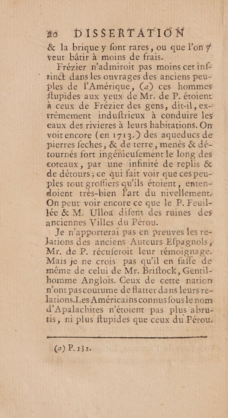 &amp; la brique y font rares, ou que Fon ÿ veut bâtir à moins de frais. Frézier n’admiroit pas moins cet inf- tint dans les ouvrages des anciens peu- bles de lAmérique, Ca) ces hommes ftupides aux yeux de Mr. de P. éroient a ceux de Frézier des gens, dit-il, ex- trémement induftrieux à conduire les eaux des rivieres à teurs habitations. On voitencore (en 17:13.) des aqueducs de pierres feches , &amp; de terre, menés &amp; dé- tournés fort ingénieufement le long des coteaux, par une infinité de replis &amp; de détours : ce qui fait voir qué ces peu- ples tout grofliers qu'ils étoient, enten- doient très-bien Part du nivellement. On peut voir encore ce que le P. Feuil- ée &amp; M. Ulloa difent des ruines des anciennes Villes du Pérou. Je n’apporterai pas en preuves les re- Hations des anciens Auteurs Efpagnols ; Mr. de P. récuferoit leur témoignage. Mais je ne crois pas qu'il en fafe de même de celui de Mr. Briftock, Gentil- homme Anglois. Ceux de cette nation n’ont pascoutume de flatter dans leurs re- lations.Les Américains connus fous le nom d’Apalachites n’étoient pas plus abru- tis, n1 plus ftupides que ceux du PERS ():P, 23»