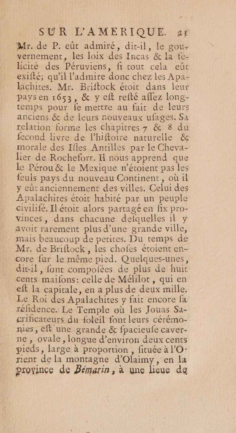 PR SUR L'AMERIQUE. 2: Mr. de P. eùt admiré, dit-il, le gou- vernement, les loix des Incas &amp; la fé- Rcité des Péruviens, fi tout cela eût exifté; qu’il l’admire donc chez les Apa- laichites. Mr. Briftock étoit dans leur pays en 1653, &amp; y eft refté affez long- temps pour fe mettre au fait de leurs anciens &amp; de leurs nouveaux ufages. Sa relation forme les chapitres 7 &amp; 8 du fecond livre de lhiftoire naturelle &amp; morale des Ifles Antilles par le Cheva- Lier de Rochefort. I nous apprend que le Pérou &amp; le Mexique n’étoient pas les feuis pays du nouveau Continent, où il y eût anciennement des villes. Celui des Apalachires étoit habité par un peuple civilifé. Il étoit alors partagé en fix pro- vinces, dans chacune delquelles il y avoit rarement plus d’une grande ville, mais beaucoup de petites. Du temps de Mr. de Briftock,, les chofes étoient en- core fur le même pied. Quelques-unes, dit-il, font compofées de plus de huit cents maifons: celle de Mélilot, qui en eft la capitale, en a plus de deux mille. Le Roi des Apalachites y fait encore fa rélidence. Le Temple où les Jouas Sa- crificateurs du foleil font leurs cérémo- mes, eft une grande &amp; fpacieufe caver- ne , ovale, longue d’environ deux cents pieds, large à proportion , fituée à l’'O- rient de la montagne d’Olaimy, en la province de Bémarin, à une lieue de