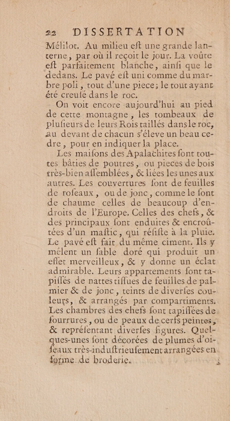 Mélilot. Au milieu eft une grande lan- terne, par où 1l reçoit le jour. La voure eft parfaitement blanche, ainfi que le dedans. Le pavé eft uni comme du mar- bre poli, tout d’une piece; le tourayanet été creule dans le roc, On voit encore aujourd’hui au pied de cette montagne , les rombeaux de plufieurs de leurs Rois taillés dansle roc, au devant de chacun s'éleve un beau ce- dre, pour en indiquer la place. Les maifons des Apalachites font tou- tes bâties de poutres , ou pieces de bois très-bien aflemblées, &amp; liées lesunesaux autres. Les couvertures font de feuilles de rofeaux, ou de jonc, comme le font de chaume celles de beaucoup d’en- droits de l’Europe. Celles des chefs, &amp; des principaux font enduites &amp; encroû- tées d’un maftic, qui réfifte à la pluie. Le pavéeft fair du même ciment. Ils y mélent un fable doré qui produit un eflet merveilleux, &amp; y donne un éclat admirable, Leurs appartements font ta- piilés de nattes tiflues de feuilles de pal- mier &amp; de jonc, teints de diverfes cou- leurs, &amp; arrangés par compartiments, Les chambres des chefs font tapiflées de. fourrures , ou de peaux de cerfs peintes, &amp; repréfentant diverfes figures. Quel- ques-unes font décorées de plumes d’o1- feaux très-induftrieufementarrangées en forme de broderie. JS