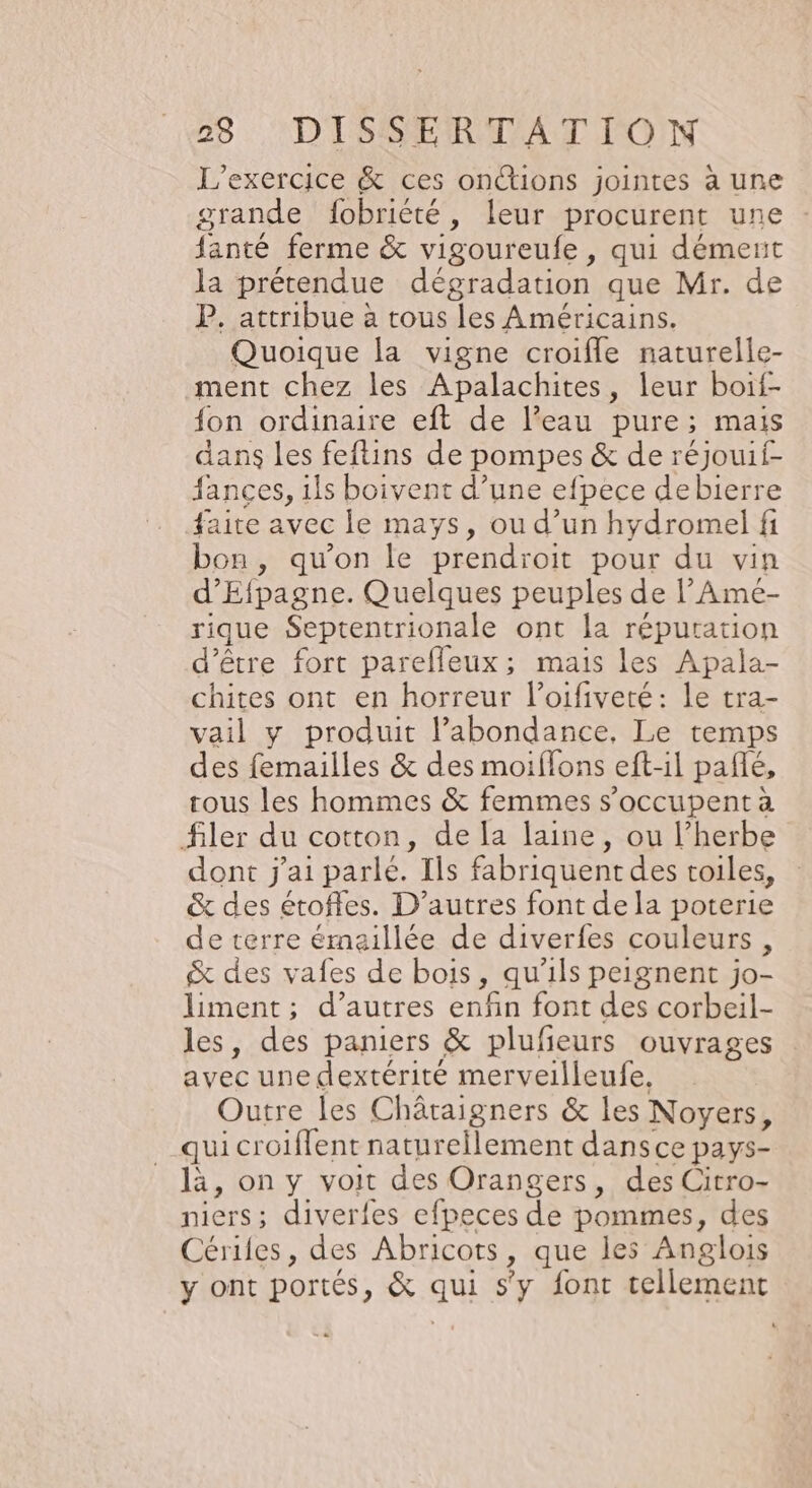 L'exercice &amp; ces onions jointes à une grande fobriété, leur procurent une fanté ferme &amp; vigoureufe, qui dément la prétendue dégradation que Mr. de P. attribue à tous les Américains. Quoique la vigne croifle naturelle- ment chez les Apalachites, leur boif- {on ordinaire eft de l’eau pure; mais dans les feftins de pompes &amp; de réjouif- fances, ils boivent d’une efpece debierre faite avec le mays, ou d’un hydromel fi bon, qu’on le prendroit pour du vin d’Efpagne. Quelques peuples de l’Ame- rique Septentrionale ont la réputation d’être fort parefleux; mais les Apala- chites ont en horreur l’oifiveré: le tra- vail y produit l’abondance, Le temps des femailles &amp; des moiffons eft-il pañlé, tous les hommes &amp; femmes s’occupent à filer du cotton, de la laine, ou l'herbe dont j'ai parlé. Ils fabriquent des toiles, &amp; des étoffes. D’autres font de la poterie de terre émaillée de diverfes couleurs, &amp; des vafes de bois, qu'ils peignent jo- liment; d’autres enfin font des corbeil- les, des paniers &amp; plufeurs ouvrages avec une dextérité merveilleufe, Outre les Châraigners &amp; les Noyers, qui croiflent naturellement dansce pays- là, on y voit des Orangers, des Citro- niers; diverles efpeces de pommes, des Cériles, des Abricots, que les Anglois y ont portés, &amp; qui s'y font tellement