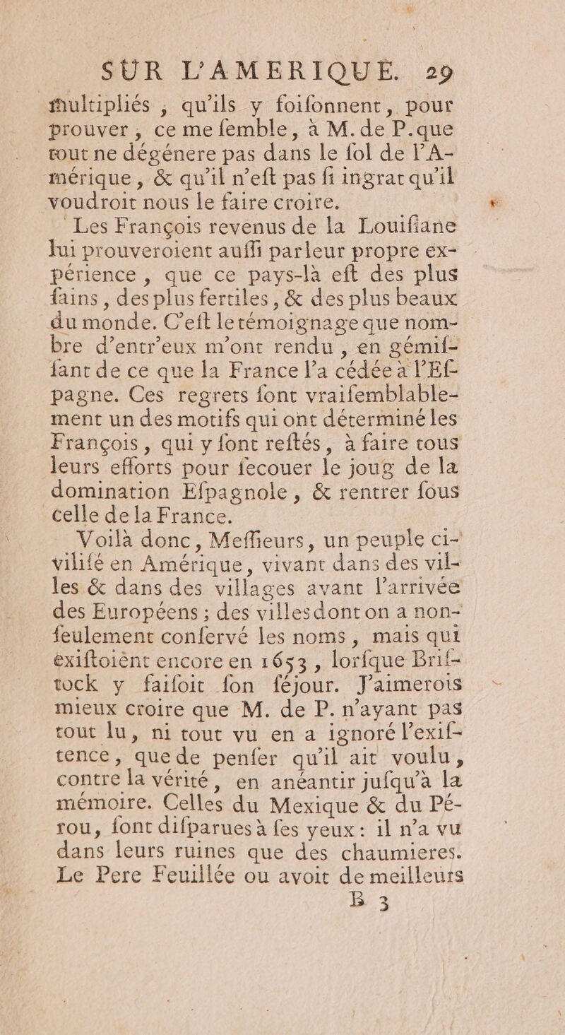 ÿ SUR L’AMERIQUE. 29 #ultipliés ; qu'ils y foifonnent, pour prouver , ce me femble, à M. de P.que tout ne dégénere pas dans le fol de lA- mérique , &amp; qu'il n’eft pas fi ingrat qu'il voudroit nous le faire croire. Les François revenus de la Louifiane hui prouveroient aufli parleur propre éx- périence , que ce pays-là eft des plus fins, desplus fertiles, &amp; des plus beaux du monde. C’eft lerémoignage que nom- bre d’entr’eux m'ont rendu , en gémif- jant de ce que la France l’a cédée a l’'EF pagne. Ces regrets {ont vraifemblable- ment un des motifs qui ont déterminé les François, qui y font reftés, à faire tous leurs efforts pour fecouer le joug de la domination Efpagnole , &amp; rentrer fous celle de la France. Voilà donc, Meflieurs, un peuple ci- vilifé en Amérique, vivant dans des vil- les &amp; dans des villages avant l’arrivée des Européens ; des villesdont on a non- feulement confervé les noms, mais qui éxiftoiènt encore en 1653 , lorfque Brif- tock y faifoit fon féjour. Jaimerois mieux croire que M. de P. n'ayant pas tout lu, ni tout vu en a ignoré l’exif- tence, quede penfer qu'il ait voulu, contre la vérité, en anéantir jufqu’à la mémoire. Celles du Mexique &amp; du Pé- rou, font difparues à fes yeux: il n’a vu dans leurs ruines que des chaumieres. Le Pere Feuillée ou avoit de meilleurs B 3