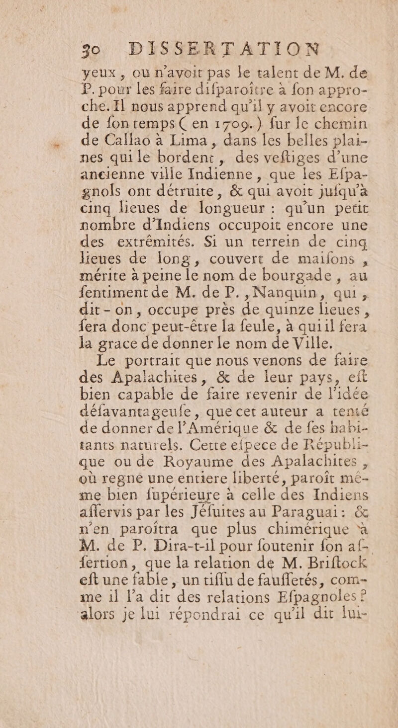 yeux, ou n'avoit pas le talent de M. de P. pour les faire difparoître à fon appro- che. Il nous apprend qu’il y avoit encore de fon temps Çen 1709.) fur le chemin de Callao à Lima , dans les belles plai- nes qui le bordent , des veftiges d’une ancienne ville Indienne, que les Efpa- gnols ont détruite, &amp; qui avoit juiqu’à cinq lieues de longueur : qu'un petit nombre d’Indiens occupoit encore une des extrêmités. Si un terrein de cinq lieues de long, couvert de maijons , mérite à peine le nom de bourgade , au fentiment de M. de P.,Nanqun, qui, dit-on, occupe près de quinze lieues , À fera donc peut-être la feule, à quiil fera la grace de donner le nom de Ville. Le portrait que nous venons de faire des Apalachites, &amp; de leur pays, eit bien capable de faire revenir de l'idée délavantageule, que cet auteur a temé de donner de l’ Amérique &amp; de fes habi- tants naturels. Cette efpece de Répubii- que ou de Royaume des Apalachites où regné une entiere liberté, paroît mé- me bien fupérieure à celle des Indiens aflervis par les Jéfuites au Paraguai: &amp; n'en paroitra que plus chimérique à M. de P. Dira-t-1l pour foutenir fon af- fertion, que la relation de M. Briftock eftune fable, un tiflu de faufletés, com- me il l’a dit des relations Efpagnoles ? alors je lui répondrai ce qu'il dir lui-