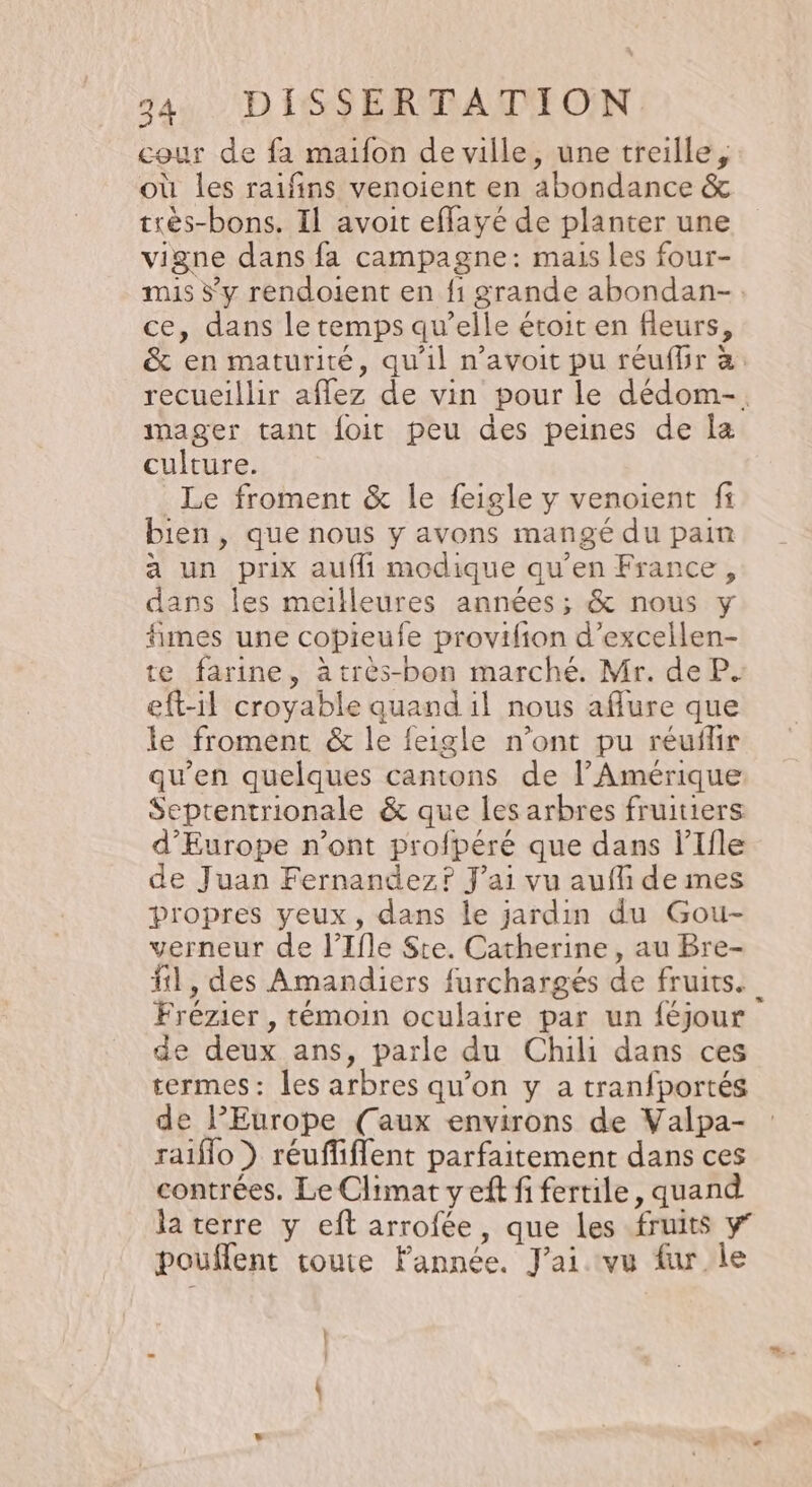 cour de fa maifon de ville, une treille, où les raifñins venoient en abondance &amp; très-bons. Il avoit effayé de planter une vigne dans fa campagne: mais les four- mis 5’ y rendoient en f1 grande abondan-. ce, dans le temps qu’elle étoit en fleurs, &amp; en maturité, qu'il n’avoit pu réuflir à: recueillir aflez de vin pour le dédom-. mager tant foit peu des peines de la culture. Le froment &amp; le feigle y venoient fi bien , que nous y avons mangé du pain a un prix auffi modique qu’en France, dans les meilleures années; &amp; nous y fimes une copieufe provifion d’excellen- te farine, àtrès-bon marché. Mr. de P. eft-l croyable quand il nous aflure que le froment &amp; le feigle n’ont pu réuflir qu'en quelques cantons de l'Amérique Septentrionale &amp; que les arbres fruitiers d'Europe n’ont profpéré que dans l’Ifle de Juan Fernandez? J'ai vu aufli de mes propres yeux, dans le jardin du Gou- verneur de l’Ifle Ste. Catherine, au Bre- #1, des Amandiers furchargés de fruits. Frézier , témoin oculaire par un féjour de deux ans, parle du Chili dans ces termes: les arbres qu’on y a tranfportés de l’Europe (aux environs de Valpa- raiflo ) réuffiflent parfaitement dans ces contrées. Le Climat yef fi fertile, quand la terre y eft arrofée, que les fruits y’ pouffent route Fannée. J'ai vu fur le | | \