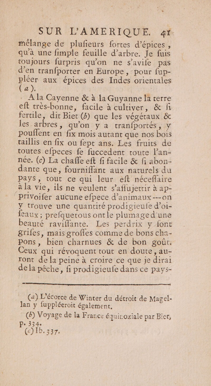 + SUR L’AMERIQUE. «r mélange de plufeurs fortes d'épices , qu'a une fimple feuille d’arbre. Je fuis toujours furpris qu'on ne s’avife pas d’en tranfporter en Europe, pour fup- pléer aux épices des Indes orientales (a). : À la Cayenne &amp; à la Guyanne la terre eft très-bonne, facile à cultiver, &amp; fi fertile, dit Bier (4) que les végétaux &amp; les arbres, qu’on y à tranfportés, y pouflent en fix mois autant que nos bois taillis en fix ou fept ans. Les fruits de toutes efpeces fe fuccedent route l’an- née. (c) La chaffe eft fi facile &amp; fi abon- dante que, fourniffant aux naturels du pays, tout ce qui leur éeft néceflaire à la vie, ils ne veulent s’aflujettir à ap- PrlVoifer aucune efpece d’animaux---on Y t'ouve une quantité prodigieule d’oi- eaux; prefquetous ontle plumaged'une beauté raviflante. Les perdrix y font grifes, mais grofles comme de bons cha Pons, bien charnues &amp; de bon goût. Ceux qui révoquent tout en doute, au- ront de [a peine à croire ce que je dirai de la pêche, fi prodigieufe dans ce pavs- (a) L’écorce de Winter du détroit de Magel- lan y fuppléeroit également, (6) Voyage de la France équirogiale par Bicr, Pe 334 (c) Ib. 337.