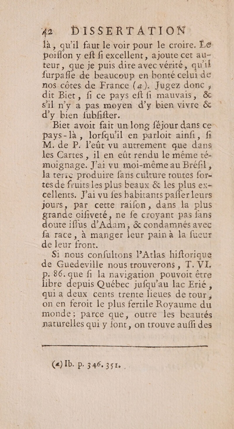 là, qu'il faut le voir pour le croire. Le poiflon y eft fi excellent, ajoute cet au- teur, que je puis dire avec vérité, qu'il {urpafle de beaucoup en bonté celui de nos côtes de France (z). Jugez donc, dit Biet, fi ce pays eft fi mauvais, &amp; s’il n'y a pas moyen d’y bien vivre &amp; d'y bien fubffter. Biet avoit fait un long féjour dans ce pays-là , lorfqu'il en parloit ainfi, fi M. de P. l’eût vu autrement que dans les Cartes , il en eût rendu le même té- moignage. J'ai vu moi-mêmeau Brefl, la terie produire fans culture routes for- tes de fruits les plus beaux &amp; les plus ex- cellents. J'ai vu {es babitants pafler leurs Jours, par cette raifon, dans la plus grande oifiveté, ne fe croyant pas fans doute ifilus d'Adam, &amp; condamnés avec fa race, à manger leur pain a la fueur de leur front. Si nous confultons PAtlas hiftorique de Guedeville nous trouverons , T. VI, p. 86. que fi la navigation pouvoit être libre FT Québec jufqu’au lac Erié, qui a deux cents trente lieues detour, on en feroit le plus fertile Royaume du monde; parce que, outre les beautés naturelles qui y font, on trouve auffi des Ce) Ib. p. 346.358.