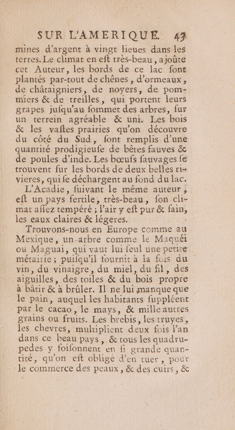 mines d'argent à vingt lieues dans les terres. Le climat en eft très-beau , ajoûte cet Auteur, les bords de ce lac font plantés par-tout de chênes , d’ormeaux, de châtaigniers, de noyers, de pom- miers &amp; de treilles, qui portent leurs grapes jufqu’au fommet des arbres, fur un terrein agréable &amp; uni. Les bois &amp; les vaftes prairies qu'on découvre du côté du Sud, font remplis d’une quantité prodigieufe de bêtes fauves &amp; de poules d’inde. Les bœufs fauvages {€ trouvent fur Îles bords de deux belles rt- vieres, qui fe déchargent au fond du lac. L'Acadie, fuivant le même auteur, eft un pays fertile, très-beau, fon cli- mat aflez tempéré ; l'air y eft pur &amp; fain, les eaux claires &amp; légeres. Trouvons-nous en Europe comme au Mexique, un-arbre comme le Maquét où Maguai, qui vaut lui feul une petite. métairie; puifqu'il fournit à la fuis du vin, du vinaigre, du miel, du fil, des aiguilles, des toiles &amp; du bois propre a bâtir &amp; à brüler. Il ne lui manqueque le pain, auquel les habitants fuppléent par le cacao, le mays, &amp; mille autres grains ou fruits. Les brebis, les truyes, les chevres, multiplient deux fois lan dans ce beau pays, &amp; tous les quadru- pedes y foifonnent en fi grande quar- tité, qu'on ejft obligé d’en tuer, pour le commerce des peaux, &amp; des cuirs, &amp;