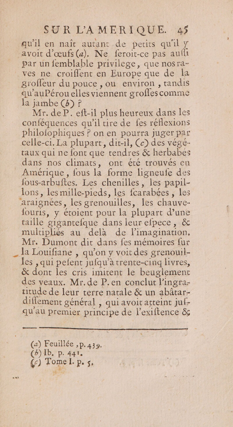 qu’il en naît autant de petits qu'il Y avoit d'œufs (a). Ne feroit-ce pas aufu par un femblable privilege, que nosra- ves ne croiflent en Europe que de Îa groffeur du pouce , ou environ , tandis qu’auPérou elles viennent grofles comme la jambe (4) P Mr. de P. eft-il plus heureux dans les conféquences qu'il tire de fes réflexions philofophiques ? on en pourra juger par celle-ci. La plupart, dit-il, Ce) des végé- taux qui ne font que tendres &amp; herbabés dans nos climats, ont été trouvés eu Amérique , fous la forme ligneufe des fous-arbuftes. Les chenilles, les papil- lons, les mille-pieds, les fcarabées , les araignées, les grenouilles, les chauve- {ouris, y étoient pour la plupart d’une taille cigantefque dans leur efpece, &amp; multipliés au delà de limagination, Mr. Dumont dit dans fes mémoires {ur la Louifiane , qu’on y voit des grenouil- les , qui pefent jufqu’à trente-cinq livres, &amp; dont les cris imitent le beuglement des veaux. Mr. de P.en conclut l’ingra- titude de leur terre natale &amp; un abâtar- diffement général , qui avoit atteint juf- qu'au premier principe de l’exiftence &amp; Dress — (a) Feuillée ,p. 439. (b) 1b. p. 441. {c) Tome. p. 5,