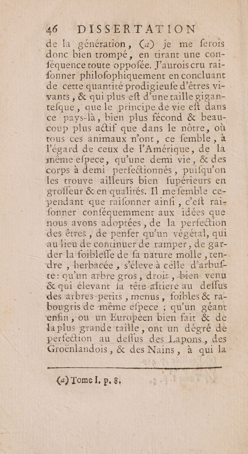 de a génération , (a) je me ferois donc bien trompé, en tirant une Con- féquence toute oppofée. J'auroiscru rai- {onner philofophiquement en concluant de certe quantité prodigieufe d'êtres vi- vants , &amp; qui plus eft d’une taille gigan- Loue , que le principe de vie eft dans ce pays-là, bien plus fécond &amp; beau- coup plus actif que dans le nôtre, où tous ces animaux n'ont, ce femble , à l'égard de ceux de l'Amérique, de a même efpece, qu’une demi vie, &amp; des corps à demi perfe&amp;ionnés , puifqu” on les trouve ailleurs bien fupérieurs en groffeur &amp; en qualités. Il mefemble ce- pendant que raifonner ainfi, c’eit rai- fonner conféquemment aux idées que nous avons adoptées , de la perfection des êtres , de penfer qu’un végétal, qui au leu de continuer de ramper, de gar- der la foibleffe de fa nature molle ,ten-. dre , herbacée , s’éleve à celle d’arbutf- AE qu un arbre gros, drois ,-bien venu _&amp; qui éleyant la tête- dtiere au deffus des arbres-petits , menus, foibles &amp; ra- bougris de même efpece ; qu'un géant enfin , ou un Européen bien fait &amp; de Ja plus grande taille , ont un dégré de perfection au deffus des Lapons, des Groënlandois, &amp; des Nains, à qui la (2) Tome I. Pe 8