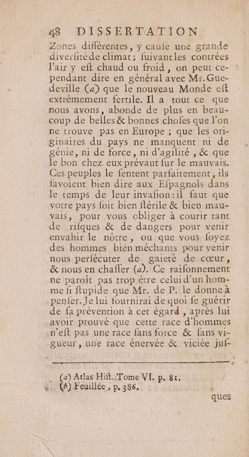 Zones différentes, y caufe une grande diverfitéde climat; fuivantles contrées l'air y eft chaud ou froid , on peut ce- pendant dire en général avec Mr.Gue- deville (2) que le nouveau Monde eft extrèmement fertile. Il a tout ce que nous avons, abonde de plus en beau- coup de belles &amp; bonnes chofes que l’on ne trouve pas en Europe ; que les or1- ginaires du pays ne manquent nm de génie, mi de force, ni d’agilité , &amp; que le bon chez eux prévaut fur le mauvais. Ces peuples le fentent parfaitement, ils favoient bien dire aux Efpagnols dans le temps de leur invañon:il faut que votre pays {oit bien ftérile &amp; bien mau- vais, pour vous obliger à courir tant de rifques &amp; de dangers pour venir envahir le nôtre, ou que vous foyez des hommes bién méchants pour venir nous perlécuter de gaieté de cœur, &amp; nous en chaffer (a). Ce raifonnement ne paroïît pas trop être celui d’un hom- me fi ftupide que Mr. de P. le donne à penfer. Je lui fournirai de quoi fe guérir de fa prévention à cet égard , après lui avoir prouvé que cette race d'hommes n’eft pas une race fans force &amp; fans vi- gueur, une race énervée &amp; viciée juf- L « … (a) Atlas Hiit..Tome VI, p. 81, &amp; (6) Feuillée , p. 386, N ques