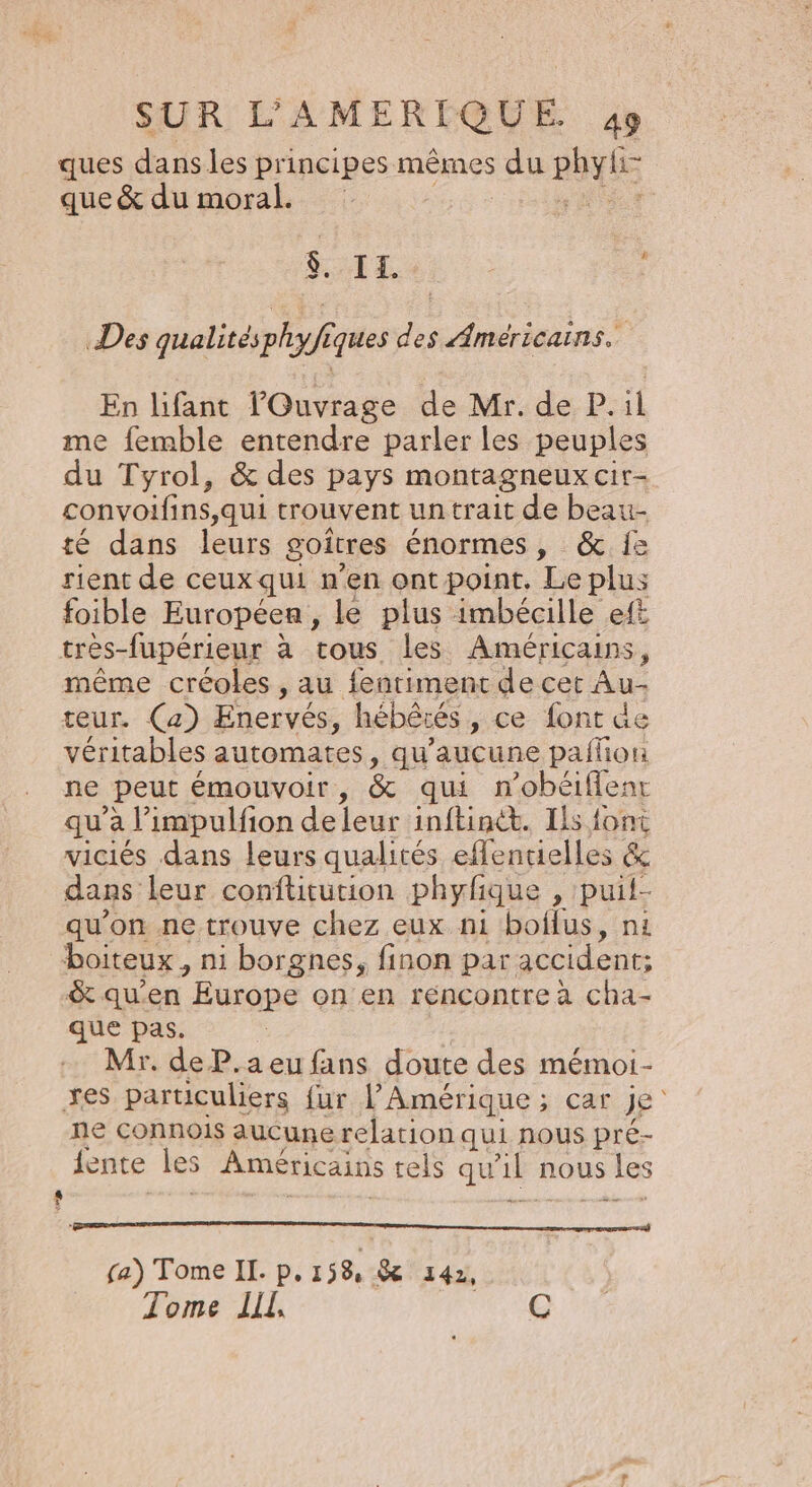 ques dans les principes mêmes du DhyhE que &amp; du moral. $. I. - Des qualités phyfiques des Américains. En lifant l'Ouvrage de Mr. de P.:il me femble entendre parler les peuples du Tyrol, &amp; des pays montagneux cir- convoifins,qui trouvent un trait de beau- té dans leurs goitres énormes , &amp; {e rient de ceuxqui n'en ont point. Le plus foible Europeen , le plus imbécille eft trés-fupérieur à tous les Américains, même créoles , au fentimenc de cer Au teur. (a) Enervés, hébêrés , ce font de véritables automates, qu'aucune pailion ne peut émouvoir, &amp; qui n’obéiffenr qu'a l impulfion de leur inftint. Ils font viciés dans leurs qualités eflentielles &amp; dans leur conftitution phyfique , puil- qu'on ne trouve chez eux n1 boilus, ni boiteux, ni borgnes, finon par accident; &amp; qu'en Europe on en réncontrea cha- que pas. Mr. de P.a eu fans doute des mémoi- xes particuliers {ur l'Amérique ; car je ne connois aucune relation qui nous pré- jente Les Américains tels qu a nous Les 9 fa) Tome II. p. 158 SE 142, Tome LL, C