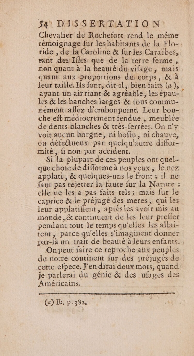 Chevalier de Rochefort rend le même témoignage fur les habitants de la Flo-. ride , de la Caroline &amp; furles Caraïbes, sant des-Ifles as de la terre ferme , non quant à la beauté du vifage , mais quant aux proportions di corps, &amp; à leur taille. Ils fonc, dit-il, bien faits (2), ayant un air riant &amp; agréable, les épau- les &amp; les hanches larges &amp; tous commu- nément aflez d’embonpoint. Leur bou- che eft médiocrement fendue , meublée de dents blanches &amp; très-ferrées. On n’y voit aucun borgne, ni boffu, nichauve, ou défettueux par quelqu’autre diflor- mité , fi non par accident. Si la plupart de ces peuples ont quel- que chofe de difforme à nos yeux, le nez applari, &amp; quelques-uns le front ; il ne faut pas rejetter la faute fur la Nature ; elle ne les a pas faits tels; mais fur le caprice &amp; le préjugé des meres, qui les leur applatiflent, aprèsles avoir mis au monde ,&amp; continuent de les leur preffer pendant tout le remps qu’elles les allai- tent, parce qu’elles s’imaginent donner par-là un trait de beauté à leurs enfants. , On peut faire ce reproche aux peuples de notre continent fur des préjugés de cette efpece. J’en dirai deux mots, quand je parlerai du génie &amp; des ufages des Américains. (a) Ib, p.382.