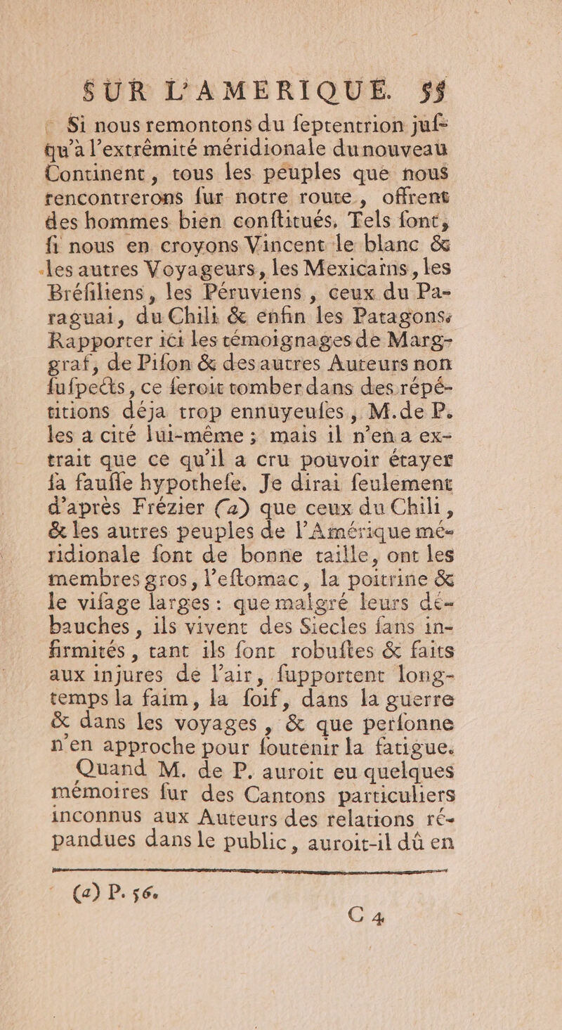 + $i nous remontons du feptentrion juf- qu’à l'extrémité méridionale dunouveau Continent, tous les peuples que nous rencontrerons fur notre route, offrent des hommes bien conftitués, Tels font, fi nous en croyons Vincent le blanc &amp; -les autres Voyageurs, les Mexicaïns, les Bréfiliens , les Péruviens , ceux du Pa- raguai, du Chili &amp; enfin les Patagons. Rapporter ici les témoignages de Marg- graf, de Pifon &amp; desautres Auteurs non fufpects, ce feroit romber dans des répé- tions déja trop ennuyeufes, M.de P. les à cité lui-même ; mais il n’en a ex- trait que ce qu'il a cru pouvoir étayer fa faufle hypothefe. Je dirai feulement d’après Frézier (2) que ceux du Chili, &amp; les autres peuples de l'Amérique mé- ridionale font de bonne taille, ont les membres gros, l’eftomac, la poitrine &amp; le vifage larges: que malgré leurs de- bauches , ils vivent des Siecles fans in- firmités , cant ils font robuftes &amp; faits aux injures de l’air, fupportent long- temps la faim, la foif, dans la guerre x dans les voyages , &amp; que perfonne n en approche pour foutenir la fatigue. Quand M. de P. auroit eu quelques mémoires fur des Cantons particuliers inconnus aux Auteurs des relations ré- pandues dans le public, auroit-il dû en (a) P. 560 C 4