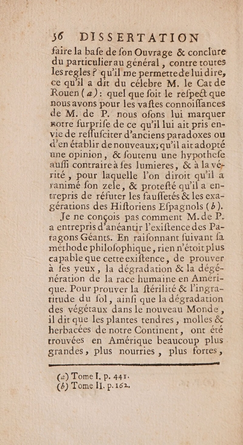 faire la bafe de fon Ouvrage &amp; conclure du particulier au général , contre toutes lesregles ? qu’il me permettedeluidire, ce qu’il a dit du célebre M. le Cat de Rouen (2): quel que foit le refpect que nous avons pour les vaftes connoiffances de M. de P. nous ofons lui marquer otre furprife de ce qu’il lui ait pris en- vie de reflufciter d'anciens paradoxes ou d’en établir denouveaux; qu’il aitadopté üne opinion, &amp; foutenu une hypothefe auf contraire à fes Ilumieres, &amp; à la vé- rité , pour laquelle l’on diroit qu'il a ranimé fon zele, &amp; protefté qu’il a en- trepris de réfuter les faufletés &amp; les exa- gérations des Hiftoriens Efpagnols (b). Je ne conçois pas comment M.de P. a entrepris d’anéantir l’exiftence des Pa- tagons Géants. En raifonnant fuivant fa méthode philofophique, rien n’étoitplus capable que cetteexiftence, de prouver a {es yeux, la dégradation &amp; la dégé- nération de la race humaine en Améri- que. Pour prouver la ftérilité &amp; l'ingra- titude du fol, ainfi que la dégradation des végétaux dans Le nouveau Monde, il dit que les plantes tendres, molles &amp; herbacées de notre Continent, ont été trouvées en Amérique beaucoup plus. grandes, plus nourries , plus fortes, caen nn en er Tr men (2) Tome I, p. 44r. (8) Tome II. p.162.
