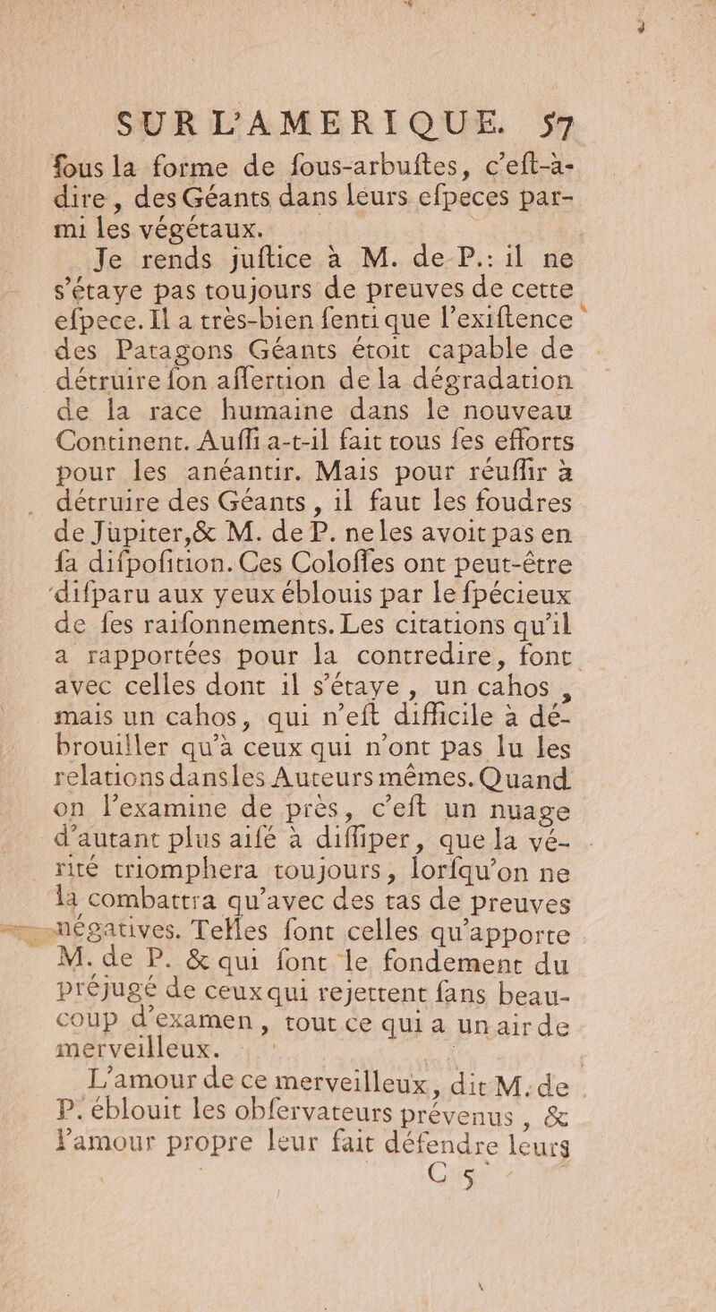 fous la forme de fous-arbuftes, c’eft-à- dire, des Géants dans leurs efpeces par- mi les végétaux. : Je rends juftice à M. de P.: il ne s’étaye pas toujours de preuves de cette efpece. Il a très-bien fenti que l’exiftence ‘ des Patagons Géants étroit capable de détruire fon affertion de la dégradation de la race humaine dans le nouveau Continent. Aufli a-t-1l fait tous fes efforts pour les anéantir. Mais pour réuflir à détruire des Géants , 1l faut les foudres de Jupiter,&amp; M. de P. neles avoitpasen {a difpofition. Ces Coloffes ont peut-être ‘difparu aux yeux éblouis par le fpécieux de fes raifonnements. Les citations qu’il a rapportées pour la contredire, font avec celles dont il s’étaye, un cahos, mais un cahos, qui n’eft difficile à dé- brouiller qu'à ceux qui n'ont pas lu les relations dansles Auteurs mêmes. Quand on l’examine de près, c’eft un nuage d'autant plus aifé à difliper, que la vé- rité triomphera toujours, lorfqu’on ne là combattra Fer de des tas de preuves es font celles qu'apporte M. de P. &amp; qui font le fondement du préjugé de ceux qui rejettent fans beau coup d examen, tout ce qui a Un airde merveilleux. : : | | L'amour de ce merveilleux, dit M.de . P. éblouit les obfervateurs prévenus , &amp; Pamour propre leur fait défendre leurs | | CS |