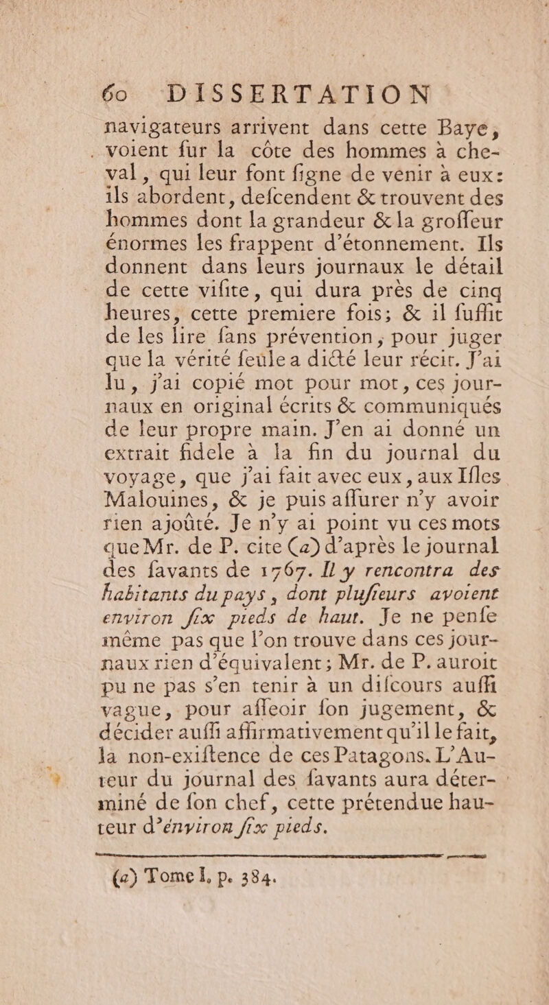navigateurs arrivent dans cette Baye, . voient fur la côte des hommes à che- val, qui leur font figne de venir à eux: ils abordent, defcendent &amp; trouvent des hommes dont la grandeur &amp;la groffeur énormes Îes frappent d’étonnement. Ils donnent dans leurs journaux le détail de cette vilite, qui dura près de cinq heures, cette premiere fois; &amp; il fufit de les lire fans prévention, pour juger que la vérité feule a dicté leur récit. J'ai lu, j'ai copié mot pour mot, ces jour- naux en original écrits &amp; communiqués de leur propre main. J’en ai donné un extrait fidele à la fin du journal du voyage, que j'ai fait avec eux, aux Ifles Malouines, &amp; je puis affurer n’y avoir rien ajoûté. Je n’y ai point vu ces mots que Mr. de P. cite Ca) d’après Le journal des favants de 1767. Il y rencontra des habitants du pays, dont plufieurs avoient environ fix pieds de haut. Je ne penfe même pas que l’on trouve dans ces jour- naux rien d’équivalent; Mr. de P. auroit pu ne pas s’en tenir à un difcours auff vague, pour afleoir {on jugement, &amp; décider auffi affirmativementqu'il le fait, la non-exiftence de ces Patagons. L’Au- eur du journal des favants aura déter- : miné de fon chef, cette prétendue hau- eur d’ényiron fix pieds.