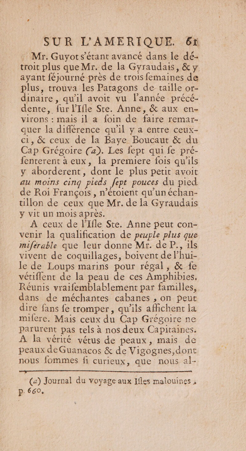 : Mr. Guyot s'étant avancé dans le dé troit plus que Mr. de la Gyraudais, &amp; y ayant féjourné près de trois femaines de plus, trouva les Patagons de taille or- dinaire , qu'il avoit vu l’année précé- dente, fur l’'Ifle Ste. Anne, &amp; aux en- virons : mais il a foin de faire remar- quer la différence qu’il y a entre ceux- ci, &amp; ceux de la Baye Boucaut &amp; du Cap Grégoire (a). Les fept qui fe pré- fenterent à eux, la premiere fois qu'ils y aborderent, dont le plus petit avoit au moins cinq pieds fept pouces du pied de Roi François , n’étoient qu’un échan- tillon de ceux que Mr. de la Gyraudais Y vit un mois apres. À ceux de l’Ifle Ste. Anne peut con- venir la qualification de peuple plus que miférable que leur donne Mr. de P., ils vivent de coquillages, boivent de lhui- le de Loups marins pour régal, &amp; 1e vétiflent de la peau de ces Amphibies, Réunis vratfemblablement par familles, dans de méchantes cabanes , on peut dire fans fe tromper, qu'ils affichent la milere. Mais ceux du Cap Grégoire ne parurent pas tels à nos deux Capitaines. À la vérité vétus de peaux, mais de peaux deGuanacos &amp; de Vigognes,dont nous fommes fi curieux, que nous al- (a) Journal du voyage aux Ifles malouines , p. 660,
