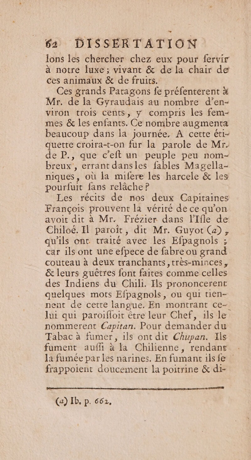 Ions les chercher chez eux pour fervir à notre luxe; vivant &amp; de la chair de ces animaux &amp; de fruits. Ces grands Patagons fe préfentérent à Mr. de la Gyraudais au nombre d’en- viron trois cents, y compris les fem- mes &amp; les enfants. Ce nombre augmenta beaucoup dans la journée. À cette éti- quette croira-t-on fur la parole de Mr. de P., que c’eift un peuple peu nom- breux , errant dansles fables Magella- niques, où la mifere les harcele &amp; les pourfuit fans relâche P Les récits de nos deux Capitaines François prouvent la vérité de ce qu’on avoit dit à Mr. Frézier dans l’Ifle de Chiloé. Il paroït, dit Mr. Guyot (a), qu'ils ont traité avec les Efpagnols ; car 1ls ont une efpece de fabre ou grand couteau à deux tranchants,très-minces, &amp; leurs guêtres font faites comme celles des Indiens du Chili. Ils prononcerent quelques mots Efpagnols, ou qui tien- nent de cette langue. En montrant ce- lui qui paroifloit être leur Chef, 1ls le nommerent Capitan. Pour demander du Tabac à fumer, 1ls ont dit Chupan. Ils fument aufli à la Chilienne, rendans la fumée par les narines. En fumant ils fe frappoient doucement la poitrine &amp; di- nn SUEDE &gt; ANNEE DO EE TS (a) Ib. P. 662,