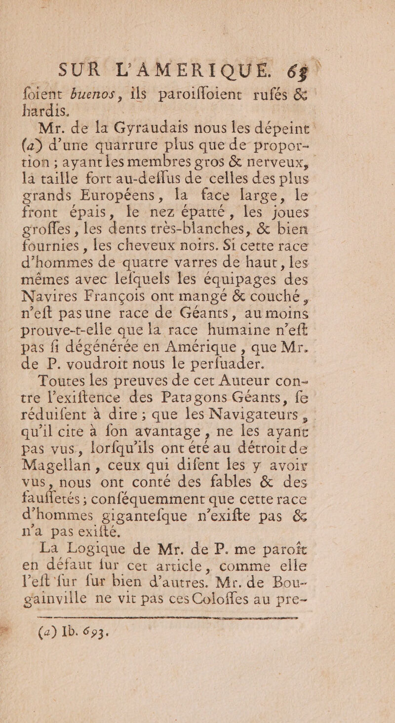 foient Buenos, ils paroifloient rufés &amp; hardis. Mr. de la Gyraudais nous les dépeint (a) d’une quarrure plus que de propor- tion ; ayant les membres gros &amp; nerveux, là taille fort au-deflus de celles des plus grands Européens, la face large, le front épais, le nez épatté, les joues groffes , les dents très-blanches, &amp; bien fournies , Les cheveux noirs. Si cette race d'hommes de quatre varres de haut, les mêmes avec lefquels les équipages des Navires François ont mangé &amp; couché, n’eft pasune race de Géants, au moins prouve-t-elle que la race humaine n’eft pas fi dégénérée en Amérique , que Mr. de P. voudroit nous le perfuader. Toutes Les preuves de cet Auteur con- tre l’exiftence des Paragons Géants, fe réduifent à dire ; que les Navigateurs, qu'il cite à fon avantage , ne les ayant pas vus, lorfqu'ils ont été au détroit de Magellan, ceux qui difent les y avoir vus, nous ont conté des fables &amp; des fauffetés ; conféquemment que cette race d'hommes gigantefque n’exifte pas &amp; n'a pas exifté. La Logique de Mr. de P. me paroït en défaut fur cet article, comme elle l’eft fur fur bien d’autres. Mr. de Bou- gainville ne vit pas ces Coloffes au pre- me F (a) Ib. 693.