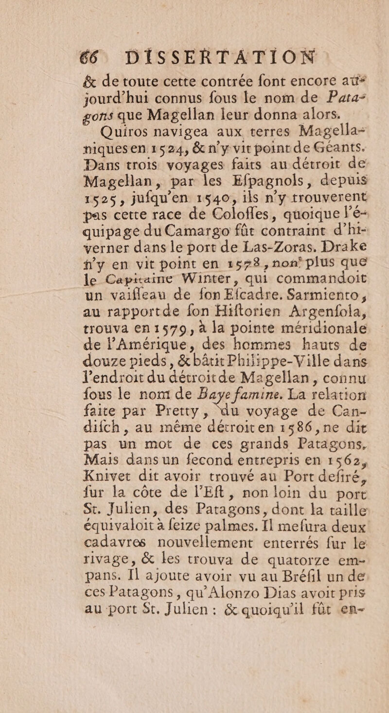 &amp; de toute cette contrée font encore at* jourd’hui connus fous le nom de Para gons que Magellan leur donna alors. Quiros navigea aux terres Magella- niquesen 1524, &amp; n’y vit point de Géants. Dans trois voyages faits au détroit de Magellan, par les Efpagnols, depuis 1525, jufqu'en 1540, ils n'y trouverent pas cette race de Colofles, quoique lé- quipage du Camargo fût contraint d’hi- verner dans le port de Las-Zoras. Drake hy en vit point en 1578, non plus que le Capitaine Winter, qui commandoit un vaifleau de fon Efcadre. Sarmiento, au rapportde fon Hiftorien Argenfola, trouva en1579, à la pointe méridionale de l'Amérique, des hommes hauts de douze pieds, &amp; bâtir Phijippe-Ville dans l'endroit du détroit de Magellan, connu fous le nom de Baye famine. La relation faite par Pretty, sus voyage de Can- difch, au même détroiten 1586 ,ne dit pas un mot de ces grands Patagons, Mais dans un fecond entrepris en 1562, Knivet dit avoir trouvé au Port defiré, fur la côte de l’Eft, non loin du port St. Julien, des Patagons, dont la taille équivaloit à feize palmes. Il mefura deux cadavres nouvellement enterrés fur le: rivage, &amp; les trouva de quatorze em- pans. Il ajoute avoir vu au Bréfl un de ces Patagons , qu’Alonzo Dias avoit pris au port St, Julien: &amp; quoiqu'il füt en-
