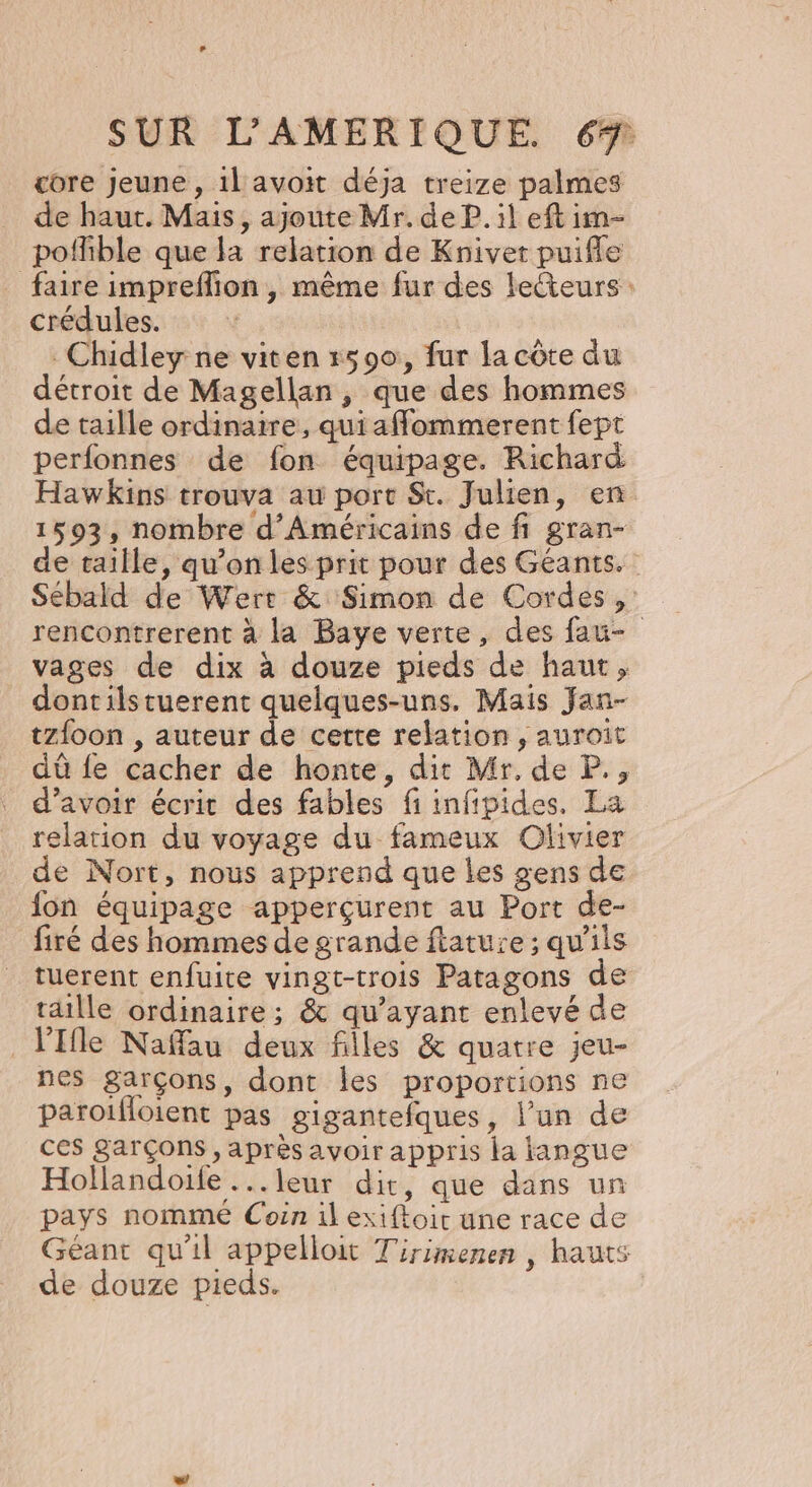 core Jeune , 1l avoit déja treize palmes de haut. Mais, ajoute Mr. de P. il eft im- poffible que la relation de Knivet puiffle faire impreffion , même fur des lecteurs : crédules. _Chidley ne viten 1590, fur la côte du détroit de Magellan , que des hommes de taille ordinaire, quiaffommerent fept perfonnes de fon équipage. Richard Hawkins trouva au port St. Julien, en 1503, nombre d’Américains de fi gran- de taille, qu’on les prit pour des Géants. Sébald de Wert &amp; Simon de Cordes , rencontrerent à la Baye verte, des fau- vages de dix à douze pieds de haut, dontilstuerent quelques-uns. Mais Jan- tzfoon , auteur de cette relation , auroit dû {e cacher de honte, dit Mr. de P., d’avoir écrit des fables fi infipides. La relation du voyage du fameux Olivier de Nort, nous apprend que les gens de fon équipage apperçurent au Port de- firé des hommes de grande ftatuie ; qu'ils tuerent enfuite vingt-trois Patagons de taille ordinaire ; &amp; qu'ayant enlevé de _V'Ifle Naffau deux filles &amp; quatre jeu- nes garçons, dont Îles proportions ne paroifloient pas gigantefques, l’un de ces garçons, après avoir appris la langue Hollandoife ...leur dit, que dans un pays nomme Coin il exiftoir une race de Géant qu'il appelloit Tirimenen , hauts de douze pieds.