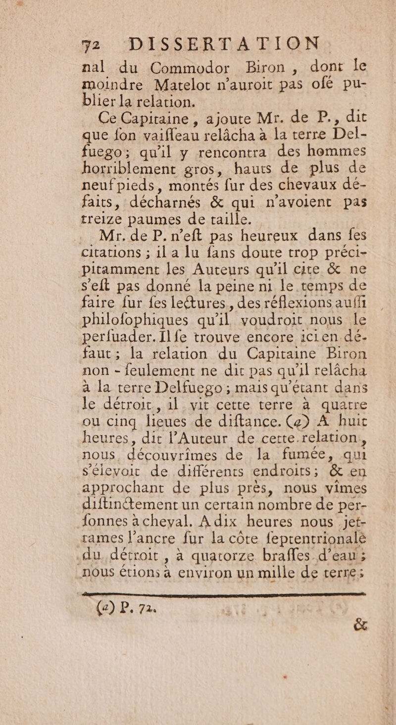 nal du Commodor Biron , dont le moindre Matelot n’auroit pas ofé pu- blier la relation. Ce Capitaine , ajoute Mr. de P., dit que fon vaifleau relâcha à la terre Del- fuego; qu'il y rencontra des hommes horriblement gros, hauts de plus de neufpieds, montés fur des chevaux dé- faits, décharnés &amp; qui n'avoient pas treize paumes de taille. Mr. de P. n’eft pas heureux dans fes citations ; il a lu fans doute trop préci- pitamment les Auteurs qu'il cite &amp; ne s'eit pas donné la peine ni le temps de faire fur {es leures., des réflexions auff philofophiques qu’il voudroit nous le perfuader.Ilfe trouve encore icien dé- faut; la relation du Capitaine Biron non - feulement ne dit pas qu'il relâcha à la terre Delfuego ; mais qu’étant dans le détroit, al vit cette terre à quatre ou cinq lieues de diftance. Ce) À huic heures, dit l’Auteur de cette.relation,, nous. découvrimes de la fumée, qui s'élevoit de différents endroits; &amp; en approchant de plus près, nous vimes diftintement un certain nombre de per- fonnes à cheval. A dix heures nous .jet- rames l'ancre fur la côte feprentrionalé du. détroit , à quatorze braffes d’eau; _nOUS étions à environ un mille de terre; oo (a) P. 72 ê