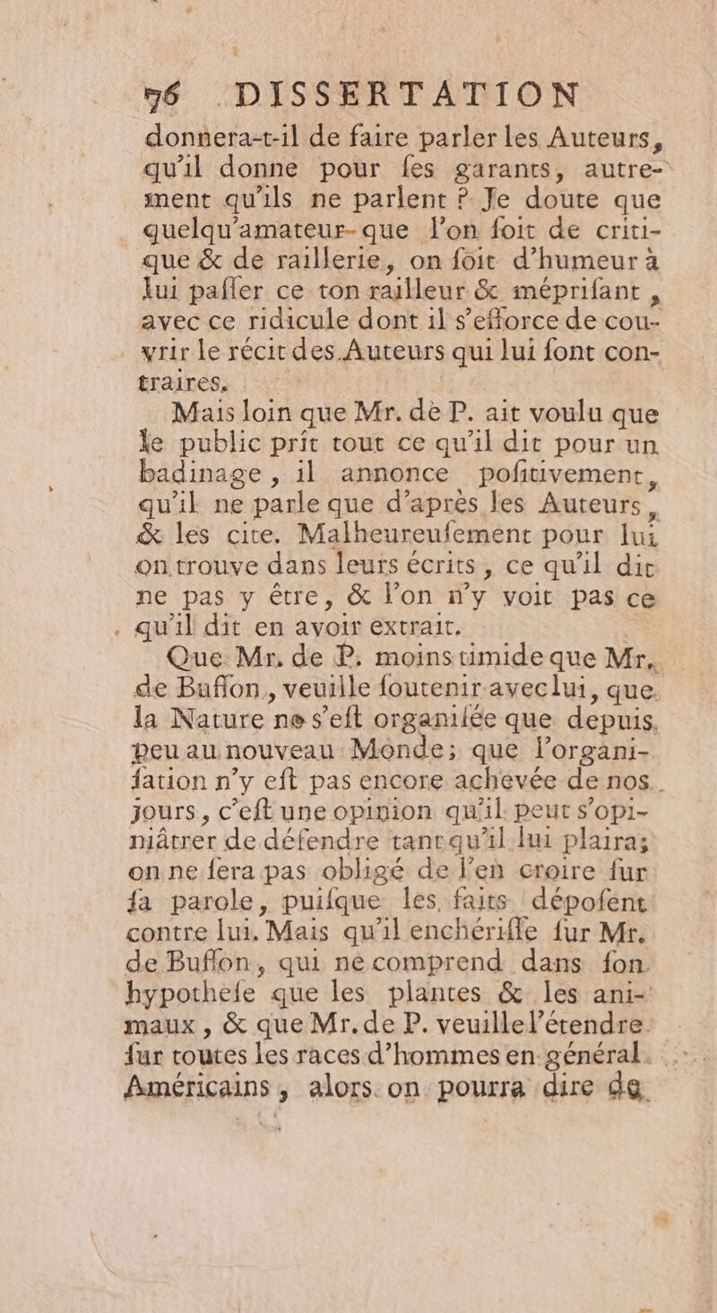 qu'il donne pour fes garants, autre- ment qu'ils ne parlent ? Je doute que guelqu'amateur-que lon foit de criti- + ui pafler ce ton railleur &amp; méprifant , avec ce ridicule dont il s’efforce de cou- yrir le récit des Auteurs qui lui font con- traires. | Mais loin que Mr. de P. ait voulu que le public prit rout ce qu'il dit pour un badinage , il annonce pofitivement, qu'il ne parle que d’après les Auteurs, &amp; les cite. Malheureufement pour lui on trouve dans leurs écrits, ce qu'il dit ne pas y être, &amp; l’on n’y voit pas ce qu'il dit en avoir extrait, Que Mr. de P. moinstimide que Mr, de Buflon, veuille foutenir aveclui, que. la Nature ne s’eft organilée que depuis. peu au nouveau Monde; que lorgani- ation n’y eft pas encore achevée de nos. jours, c’eft une opinion qu'il. peut s’opi- niâtrer de défendre tanrquil hui plaira; onne.fera pas obligé de l’en croire fur {a parole, puifque les, faits dépofent contre lui. Mais qu'il enchériffe fur Mr. de Buflon, qui nécomprend dans fon hypothele que les plantes &amp; les ani-' maux , &amp; que Mr.de P. veuillel’étendre fur toutes les races d'hommes en général. Américains, alors. on pourra dire de