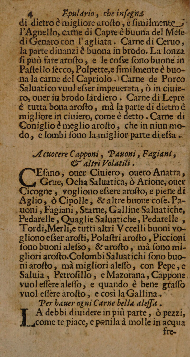 bre ima «| &amp; è» Epulario, chetnfegha ——» — n . di.dietro è migliore arofto , e fimif{mente_.y* l’Agnello, carne di Capreè buona del Mefe. «— diGenarocon l’agliata. Carne di Ceruo, ;° da parte dinanzi è buona in brodo. La lonza . . fipuò fare arofto, e lecofse fonobuone in - | Paftello fecco, Polpette,e fimilmente è buo- — ala carne del Capriolo .) Carne de Porco . -Saluatico vuol efserimpeuerata ; ò in ciuie= ro, ouer it brodo lardiero . Carne di Lepre ‘è tutta bonaarofto, mà la parte di dietro è migliore in ciuiero, come è detto . Carne di Coniglio è meglio arofto , che in niunmo- do, e lombi fono la.miglior parte diefsa » «A cuocere Capponi , Pauoni , Fagiani; ©&amp;° altri Volatili +----03:: f YEfano; quer Ciuiero; ouero Anatra; 4 Grue, Ocha Saluatica; è Arione; quer ‘Cicogne ;. vogliono efsere arofto; e piene di. Aglio, ò Cipolle, &amp;altre buone-cofe. Pa- uoni 5 Fagiani , Starne, Galline Saluatiche; Pedarelle , Quaglie Saluatiche , Pedarelle , - Tordi,Merli,e tutti altri Vccelli buoni vo- gliono efserarofti, Polaftri arofto , Piccioni fono buoni alefso;. &amp;arofto i mà fono mi- gliori arofto.Colombi Saluatichi fono buo- niarofto, mà migliori aleffo, con Pepe; e Saluia, Petrofillo, eMazorana, Cappone. vuoleffere alefo, e quando è bene graffo vuol effere arolto; e così la Gallina. &gt;» “ » Per hauer ogni Carne bella aleffa . T Adebbidiuiderein più parte, ò pezzi, ome te piace, e penila à molle in acqua N Te=