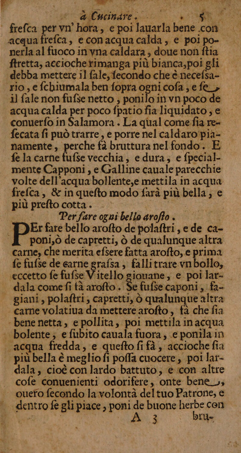 ‘ frefca pervn' hora, e poi lauarla bene con acquafrefca, econacquacalda, e poi po- nerla al fuoco invna caldara ; doue non ftia ftretta, acciochetimanga più bianca,poi gli debba mettere il fale, fecondo che è necefsa- rio , e fchiumala ben fopra ogni cofa ; e fe, il fale non fufse netto ; ponilo in vn poco de acqua calda per poco fpatio fia liquidato; e conuerfo in Salamora . La qual comefia re- fecata fi può trarre, e porre nel caldaro'pia- namente, perche fà bruttura nel fondo. È fe la carne fufse vecchia, e dura; e fpecial- mente Capponi , e Galline cauale parecchie volte dell’acqua bollente,e mettila in acqua frefca, &amp; inquefto modo farà più bella ; e più prefto cotta . Se # Perfare ogni bello arofo . 30 | PE fare bello arofto de polaftri, e de ca- A poni,òdecapretti, ò de qualunque altra carne, che merita efsere fatta arofto, e prima fe fufse de earne grafsa, fallitrare vn bollo, eccetto fe fufse Vitello gionane, e poilar= dalacomefi fà arofto. Se fufsecaponi, fa- | giani, polaftri, capretti, ò qualunque altra - came volatiua da mettere arofto, tà che fia ‘ bene netta, e pollita, poi mettila inacqua bolente; efibito cauala fuora; e ponila in acqua fredda, e queftofifà, acciochefia | più bella è meglio fi poffa cuocere, poi lar- dala; cioè con lardo battuto; e con altre cofe conuenienti odorifere, onte bene_, ouefo fecondo la volontà deltuo Patrone, e dentro fe gli piace , poni de buone herbe cen 2° SIA O, È bru»