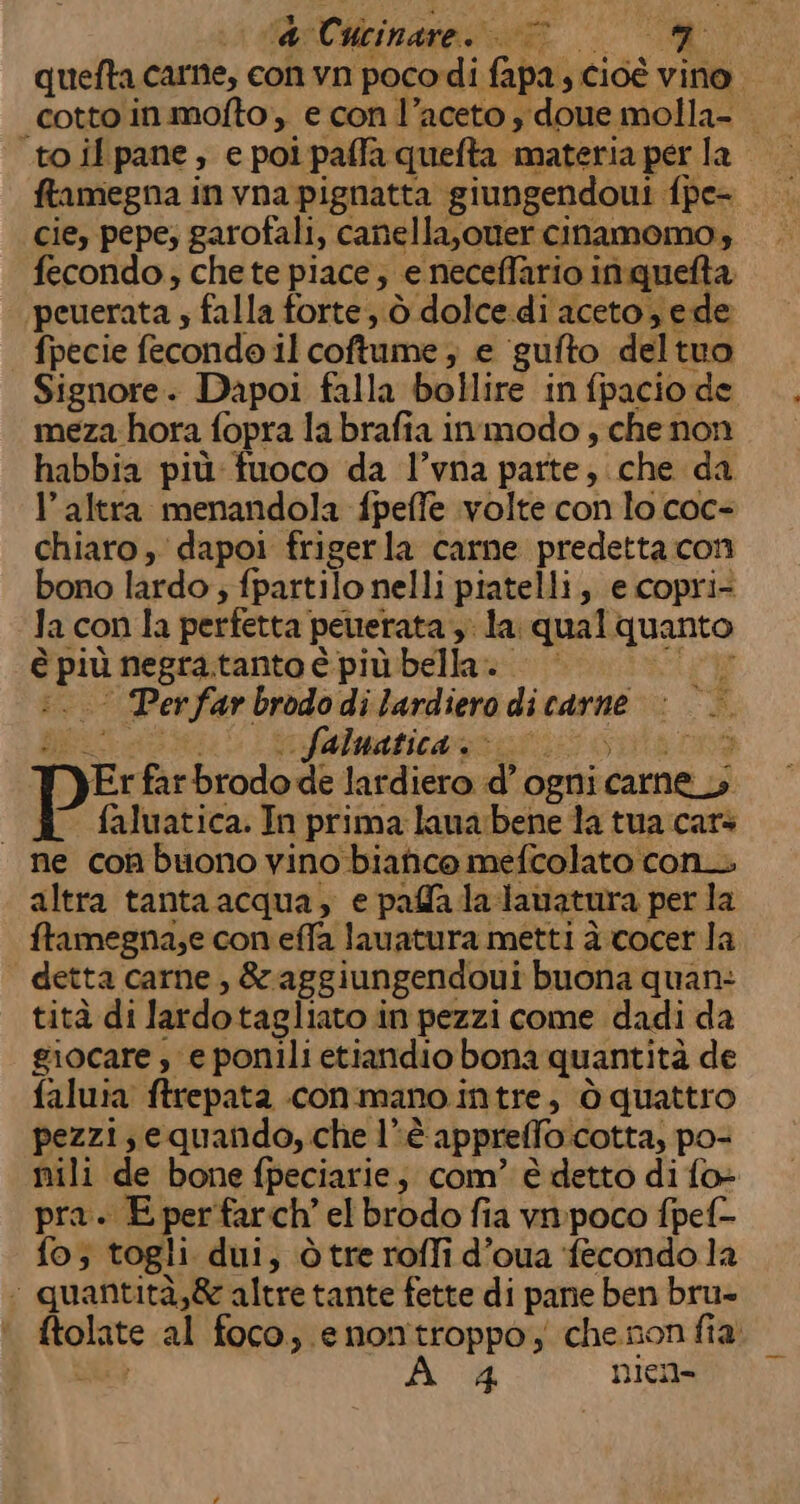 dal Cieinate gr | RT quefta came, con vn pocodi fapa, cioè vino. cotto in.mofto;, e con l’aceto y done molla- «toilpane, e poi paffa quefta materia per la ftamegna in vna pignatta giungendoui fpe- cie, pepe; garofali, canella,oner cinamomo, fecondo, chete piace, e neceffario inquelta peuerata ; falla forte; ò dolce di aceto ede fpecie fecondo il coftume ; e gufto deltuo Signore. Dapoi falla bollire in fpacio de meza hora fopra la brafia inmodo ; che non habbia più fuoco da l’vna parte, che da l’altra menandola fpeffe volte con lo coc- chiaro , dapoi frigerla carne predetta con bono lardo; fpartilo nelli piatelli, e copri- Ja con la perfetta pewerata , la qual quanto è più negra tanto è più bella. i. Perfar brodo di lardiero di carne Lita e infalasticass gi i5 cola rà Pf farbrodo de lardiero d’ ogni carne _y faluatica. In prima laua:bene la tua cars ne con buono vino bianco mefcolato con. altra tanta acqua, e palla la dauatura per la ftamegna;e con effa lauatura metti à.cocer la detta carne , &amp;aggiungendoui buona quan: tità di lardotagliato in pezzi come dadi da giocare , e ponili etiandio bona quantità de faluia ftrepata con mano intre, ò quattro pezzi; equando, che lè appreffo.cotta, po- nili de bone fpeciarie, com’ è detto di fo- pra. E per farch’ el brodo fia vnpoco fpel- fo; togli dui, òtre roffi d’oua fecondo la &lt; quantità,&amp; altre tante fette di pane ben bru- ftolate al foco, enontroppo; chenonfia SEE, 4 nien- ik” &lt;