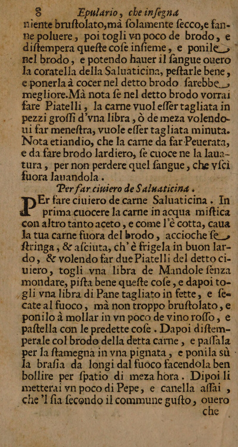 iente bruftolato,mà folamente fecco,e fan- ne poluere, poitogli vn poco de brodo, e diftempera quefte cofe infieme, e ponile; * nelbrodo, e potendo hauer il fangue cuero la coratella della Saluaticina, peftarle bene, eponerla à cocer nel detto brodo. farebbe __, megliore.Mà nota fe nel detto brodo vorrai fare Piatelli, la carme vuoleffertagliata in pezzi groffi d’vna libra , ò de meza volendo- ui far meneftra; vuole effer tagliata minuta. ota etiandio, che la carne da far-Peuerata, e da fare brodo lardiero, fe cuoce ne la laua- tura; per non perdere quel fangue, che vfci fuora lavandola . | se; . Perfarciuiero de Saluaticina » ‘Ty Er fare ciuiero de carne Saluaticina . In «L primacuocerelacarne inacqua miftica conaltro tanto aceto, ecome l’è cotta, caua Ja tua carne fuora del brodo, accioche fe ftringa; &amp;afciuta, ch'è frigela in buon lar- do, &amp; volendo far due Piatelli del detto ci- uiero, togli.vna libra de Mandole fenza mondare, pifta bene quefte cofe , e dapoi to- gli vna libra di Pane tagliato in fette, e fe= cate al fuoco; mà nontroppo bruftolato, e ponilo à mollarinvn poco de vino roffo, € paftella con le predette cofe . Dapoi diftem- perale colbrodo della detta carne, e paffala | per laffamegna invna pignata ; e ponila sù - la brafia da longi dal fuoco facendola ben bollire per fpatio di meza hora. Dipoi li metterai vn poco di Pepe, e canella affai , “chel fia fecondo il commune gufto, Gig che