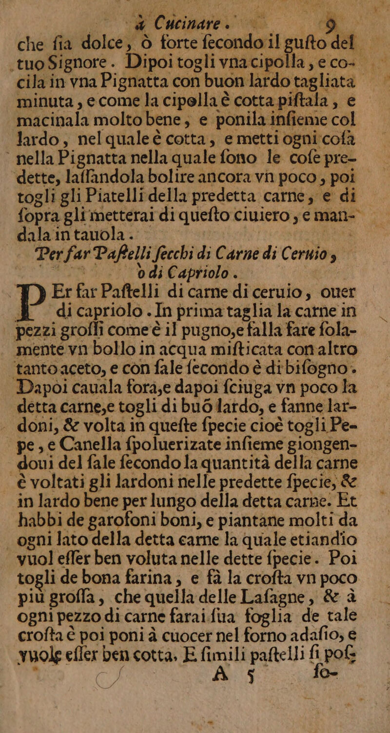 pa minuta, ecome la cipolla è cotta piftala ; e macinala molto bene; e ponila infieme col lardo, nelqualeè cotta, e metti ogni cofà ° nella Pignatta nella quale fono le cofe pre- dette, laffandola bolire ancora vn poco, poi togli gli Piatellidella predetta carne; e di fopra gli metterai di quefto ciuiero y e mani- dalaintauola. Ria Per far Paffelli fecchi di Carne di Cernio, “0. bdiCapriolo. Er far Paftelli di carne di ceruio, quer 4 dicapriolo.Inprimataglia la catne in pezzi groffi come'è il pugno;e falla fare fola- mente vn bollo in acqua mifticata con altro ‘tantoaceto, e con fale fecondo è dibifogno. Dapoi cauala fora;e dapoi fciuga vn poco la detta carne;e togli di buOdatdo, e fanne lar- . doni, &amp; volta in quefte fpecie cioè togli Pe= pe, e Canella {poluerizate infieme giongen- doui del fale fecondo la quantità della carne è voltati gli lardoni nelle predette fpecie, &amp; in lardo bene per lungo della detta carne. Èt habbi de garofoni boni, e piantane molti da ogni lato della detta carne la quale etiandio vuol effer ben voluta nelle dette fpecie. Poi togli de bona farina, e fà la crofta vn poco più groffa, che quella delle Lafagne, &amp; è ogni pezzo di carne farai.fua foglia de tale crofta è poi poni à cuocer nel forno adafio, € vuole efler ben cotta, E fimili paftelli fi po£s i Sg PRE fo-