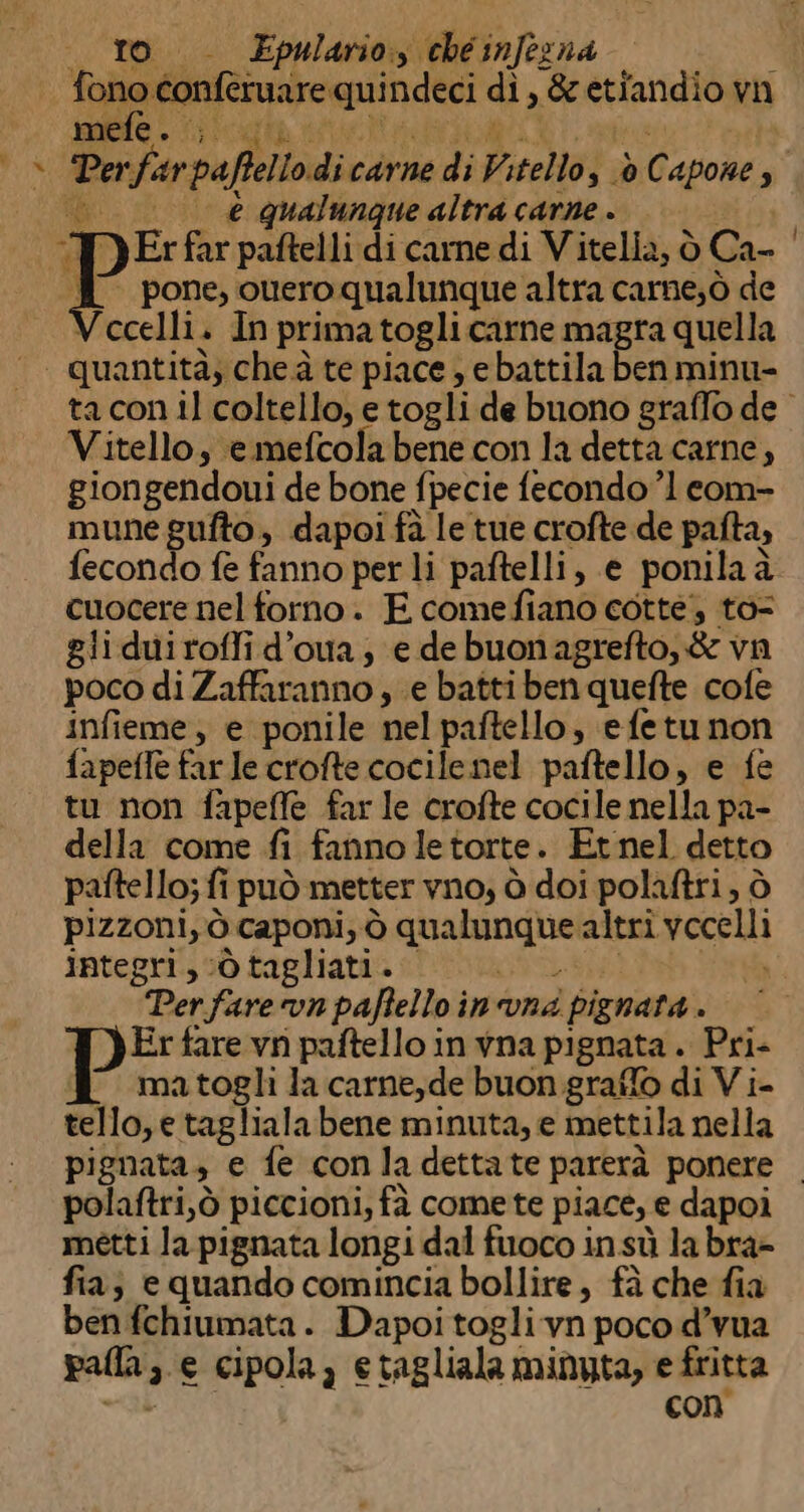 «ro. Epulario, cheinfezna sr, i ag rar di, &amp;etiandio vn dr Perfarpaffello di carne di Vitello, è Capone, e qualunque altra carne. 11907 Y Er far paftelli di carne di Vitella, ò Ca- [ pone, ouero qualunque altra carne;ò de Vocelli. In prima togli carne magra quella © quantità; che à te piace , ebattila ben minu- taconil coltello, etogli de buono graffo de Vitello, emefcola bene con la detta carne, giongendoui de bone fpecie fecondo ’1 com- mune gufto, dapoi fà le tue crofte de pafta, fecondo fe fanno per li paftelli, e ponilaà cuocere nel forno. FE comefiano cotte; to gliduiroffi d’oua; e debuonagrefto,&amp; vn poco di Zaffaranno , e batti ben quefte cofe infieme;, e ponile nel paftello, efetunon fapefle farle crofte cocile nel paftello, e fe tu non fapefle far le crofte cocile nella pa- della come fi fanno letorte. Etnel detto paftello; fi può metter vno, ò doi polaftri, ò pizzoni, ò caponi; ò qualunque altri vecelli integri, ‘ò tagliati. LU i Perfarevn paftello in vna pignata . Er fare vn paftello in vna pignata . Pri- J matogli la carne, de buon graffo di Vi- tello,e taglialabene minuta, e mettila nella pignata, e fe conladettate parerà ponere | polaftri,ò piccioni, fà comete piace, e dapoi metti la pignata longi dal fuoco insù labra- fia; e quando comincia bollire, fà che fia ben fchiumata . Dapoi togli vn poco d’vua palla, e cipola, etagliala minyta, e fritta ab con