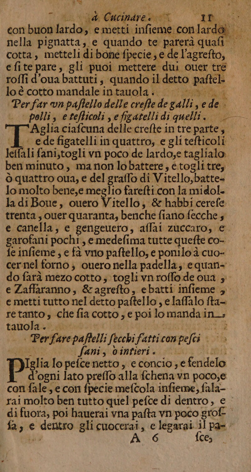 ic] (iva Cacifdre dx, con buon lardo, e metti infieme conlardoì | , VERI I nella pignatta; e quando te parerà quafi cotta, metteli dibone fpecie; e de l’agrefto, e fite pare, gli puoi mettere dui ouer tré roffi d’oua battuti, quando il detto paftel- loè cotto mandale intauola.. | /-&amp; Per far vn paffello delle creffe de galli, e de - pollis etefticoli sefigatellidi quelli. TAglia ciafcuna delle crefte intre partes. PB edefigatelliinquattro; e glitefticoli. leffali fani,togli vn poco de lardo;e taglialo. ben minuto, manonlobattere; etogli tre; ò quattro oua, e del graffo di Vitello,batte= lomolto bene,e meglio farefti.con la midol- la diBoue, ouero Vitello; &amp; habbi cerefe trenta, ouer quaranta; benche fiano fecche 5 e canella, e gengeuero, affai zuccaro, e garofani pochi, e medefima tutte quefte co- fe infieme , e fà vno paftello, e ponilo è cuo- cernel forno ; cuero nella padella; equan- do farà mezo cotto; togli vnroffo de ua 3 e Zaffaranno, &amp;ragrefto, ebatti infieme ; e metti tutto nel detto paftello , e laffalo fta- retantos che fia cotto; e poi lo manda in; tauola. Hr RI | Perfarepaffelli fecchifatticonpefei | © » SAS faniz vintieri. i a} YIglia lo pefce netto , e concio ; e fendelo d'ogni lato preffo alla fchenavn poco,e coni fale, e con fpecie mefcola infieme, fala- rai molto ben tutto quel pefce di dentro, e - ‘di fuora, poi hauerai vna pafta vn poco grof- fa, e dentro glicuocerai, e legarai.il pa 4 di