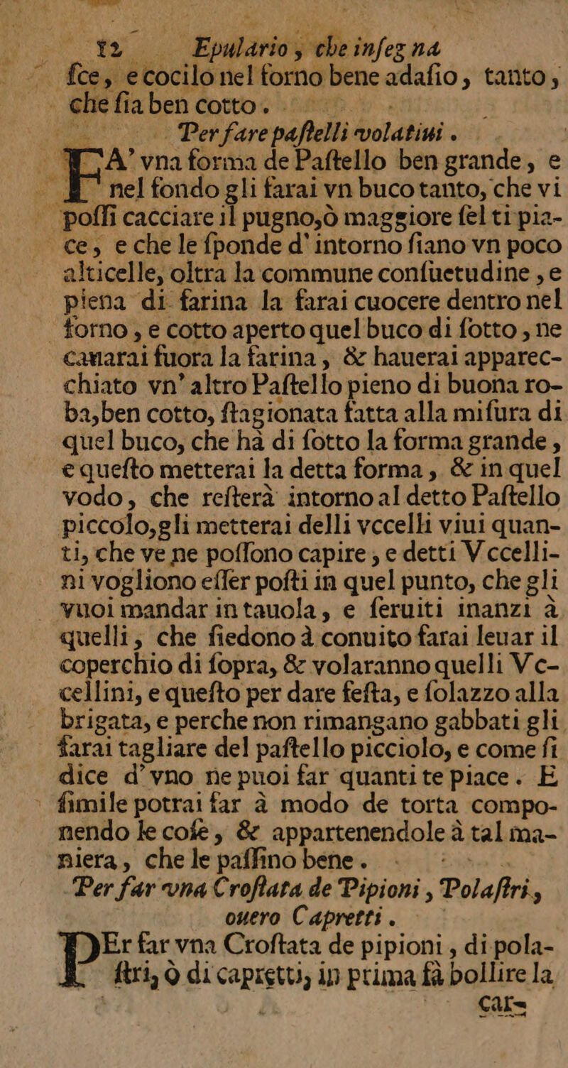 O “Evalarici y ol infez na . fce, ecocilo nel forno bene adafio, tanto; ghefia ben. Cotto oi astt Ta | Per fare paftelli bots : P NA; vna forma de Paftello ben grande, e . E nelfondogli farai vn bucotanto, che vi 000 pofli cacciare il pugno;ò maggiore fel ti pia- «ce, echelefponde d' intorno fiano vn poco alticelle, oltra la commune confuetudine , e piena di. farina la farai cuocere dentro nel forno, e cotto aperto quel buco di fotto , ne camarai fuora la farina, &amp; hauerai apparec- chiato vn’ altro Paftello pieno di buona ro- ba,ben cotto, fragionata fatta alla mifura di quel buco, che ha di fotto la forma grande, e quefto metterai la detta forma ,. &amp; in quel vodo, che refterà intornoal detto Paftello piccolo,gli metterai delli vccelli viui quan- ti, che ve ne poffono capire; e detti Vccelli- ni vogliono efler pofti in quel punto, che gli | vuoi mandarintauola, e feruiti inanzi à quelli; che fiedono à conuito farai leuar il coperchio di fopra, 8 volaranno quelli Ve- cellini, e quefto per dare fefta, e folazzo alla brigata, e perche non rimangano gabbati gli farai tagliare del paftello picciolo, e come fi dice d’vno ne puoi far quanti te piace. E * fimile potrai far è modo de torta compo- nendo le cose, &amp; appartenendole à tal ma- piera, chele pali no bene. i Per far vna Croffata de Pipioni , Polaffri, ouero Capretti . Er far vna Croftata de pipioni , di pola- Ario di capiti ip prima fù bollire la cure