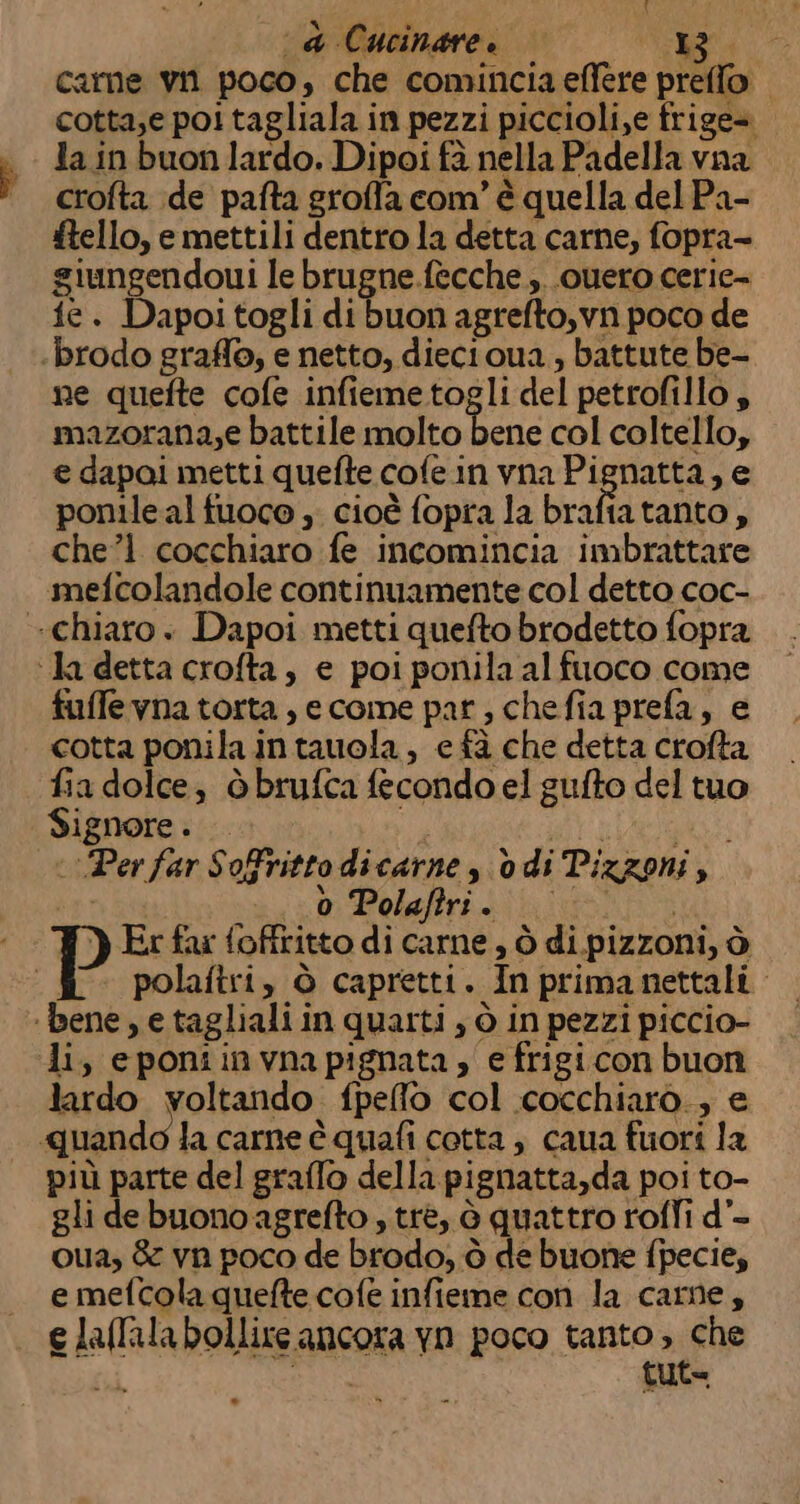 { “da Cucinare. 5 e carne vii poco, che comincia effere preffo cotta;e poi tagliala in pezzi piccioli,e frige= la in buon lardo. Dipoi fà nella Padella vna crofta de pafta groffa com’ è quella del Pa- ftello, e mettili dentro la detta carne, fopra- giungendoui le brugne.fecche ;..ouero cerie- ie. Dapoi togli di buon agrefto,vn poco de ‘brodo graffo, e netto, diectoua , battute be- ne quefte cofe infiemetogli del petrofillo $ mazorana,e battile molto bene col coltello, e dapai metti quefte cofe.in vna Pignatta, e ponileal fuoco ,; cioè fopra la brafiatanto, chel cocchiaro fe incomincia imbrattare mefcolandole continuamente col detto coc- «chiaro. Dapoi metti quefto brodetto fopra ‘la detta crofta, e poi ponila al fuoco come fuffe vna torta, ecome par, chefia prefa, e cotta ponila in tauola, e fà che detta crofta fia dolce, òbrufca fecondo el gufto del tuo Signore . GRA dARI ‘Per far Sofrittodicarne, odi Tizzoni; ‘sb Polaris iti P Er far foffritto di carne, ò di pizzoni, ò ««# polaftri, è capretti. Inprimanettali ‘bene, e tagliali in quarti , ò in pezzi piccio- di, eponiinvnapignata, efrigicon buon lardo voltando fpeflo col cocchiaro.; e quando la carne è quafi cotta; caua fuori la più parte del graffo della pignatta,da poi to- gli de buono agrefto , trè, è quattro rofli d’- oua, &amp; vn poco de brodo, ò de buone fpecie, e mefcola quefte cofe infieme con la came, e laffala bollire ancora yn poco tanto, che tuta