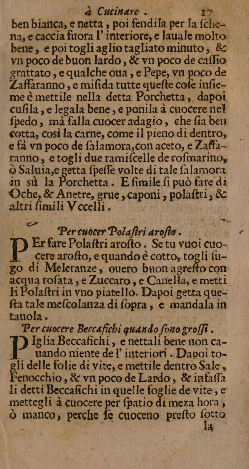 a Cucinare 7 O ben bianca, e netta , poi fendila per fa fche- na, e caccia fuora l’interiore, e lauale molto. bene , e poi togli agliotagliato minuto, &amp; vn poco de buon lardo, &amp; vn poco de caffia grattato , equalche oua ; e Pepe; vn poco de Zaffaranno, e mifida tutte quefte cofe infie- me è mettile nella detta Porchetta, dapoi cufila, e legala bene , e ponila è cuocere nel fpedo, mà falla cuocer adagio, che fia ben cotta, così la carne, come il pieno di dentro; e fa vn poco de falamora,con aceto, e Zaffa- ranno, e togli due ramifcelle de rofmarinoy ò Saluia,e getta fpeffe volte di tale falamora in sù la Porchetta. Efimile fi può fare di ©Oche, &amp; Anetre, rue ; caponi ; polaftri éc altri fimili Vecelli. “{ : —_—— Percuòcer Polaffri arofto. ) Er fare Polaftri arofto . Se tu vuoi cuo- fi cerearofto, equandoé cotto, togli fu- go di Meleranze, ouero buon agrefto con acqua rofata, e Zuccaro, e Canella, e metti li Polaftri in vno piatello. Dapoi getta que- fta tale mefcolanza di fopra, e mandala in tauola. Percuocere Beccafichi quando fono groffi . P Iglia Beccafichi, e nettali bene non ca- dd uandonientedel’interiofi . Dapoi to- gli delle folie di vite; e mettile dentro Sale, Fenocchio , &amp; vn poco de Lardo, &amp; infaffa li detti Beccafichi in quelle foglie de vite, e mettegli à cuocere per {patio Fimera hora, Ò manco, perche fe cuoceno prefto ppc A %