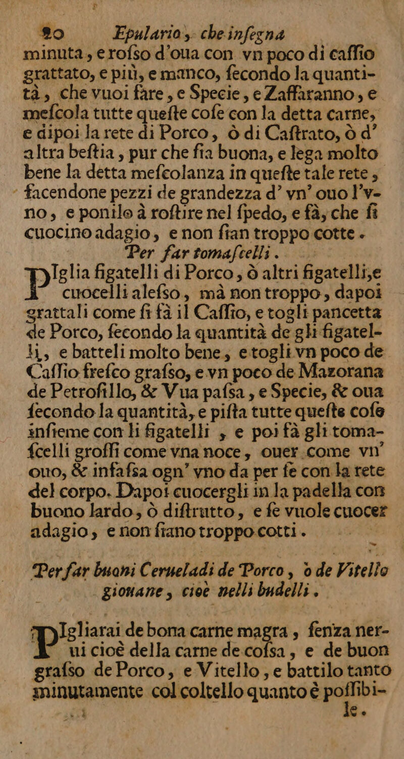 minuta, erofso d’oua con vn poco di caffio grattato, e più, emanco, fecondo la quanti- tà, chevuoi fare, e Specie, e Zaffaranno, e mefcola tutte quefte cofe con la detta carne, e dipoi la rete di Porco, ò di Caftrato, ò d’ altra beftia , pur che fia buona, e lega molto bene la detta mefeolanza in quefte tale rete , * facendone pezzi de grandezza d’ vn’ quo l’v- no, eponile à roftire nel fpedo, e fà; che fi cuocino adagio, e non fian troppo cotte + Per far tomafcelli . YyIglia figatelli di Porco; ò altri figatelli,e p cuocelli alefso, mà nontroppo, dapoi grattali come fi fà il Caffo, etogli pancetta de Porco, fecondo la quantità de ghi figatel- li, ebatteli molto bene; etogli.vn poco de Caffio frefco grafso, e.vn poco de Mazorana de Petrofillo, &amp; Vua pafsa ; e Specie, &amp; oua fecondo la quantità, e pifta tutte quefte cofe infieme con li figatelli , e poi fà glitoma- fcelli groffi come vna noce, ouer.come vn° ouo, &amp; infafsa ogn’ vno da per fe con la rete del corpo. Dapoi cuocergli in la padella con buono lardo; ò diftrutto, e fe vuole cuoce? adagio, e nonfranotroppocotti. Ù Perfar buoni Cerueladi de Porco, o de Vitello | gionane , cioe melli budelli. TIgliarai de bona.carne magra , fenza ner- P ui cioè della carne de.cofsa, e de buon grafso de Porco, e Vitello, e battilo tanto minutamente col coltello quanto è ue id °