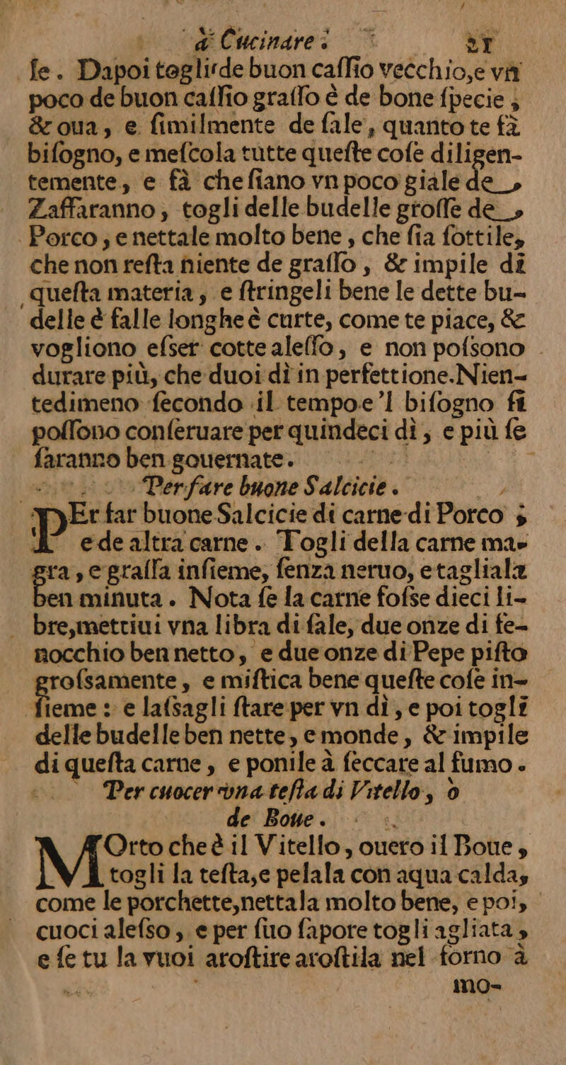 di Cucinare: © èr fe. Dapoiteglirde buon caffio vecchio,e vii poca de buon caffio graffo è de bone fpecie ; &amp;oua, e fimilmente de fale, quantote fà bifogno, e mefcola tutte quefte cofe diligen- temente, e fà chefiano vnpoco giale de _, Zaffaranno ; togli delle budelle groffe de_, | Porco; e nettale molto bene , che fia fottile, che non refta fiiente de graffo, &amp; impile dî quefta materia, e tringeli bene le dette bu= delle è falle longhe è curte, comete piace, &amp; vogliono efset' cotte alelfo, e non pofsono . durare più, che duoi dì in perfettione.Nien- tedimeno fecondo il tempoe’! bifogno fi polfono conferuare per quindeci dî, e più fe faranno ben souernate. Da) tru © Perfare buone Salcicie . YyEr far buone Salcicie di carne di Porco $ A edealtracarne. Togli della carne ma» gra, e gralla infieme, fenza neruo, etagliala en minuta . Nota fe la carne fofse dieci li- bre,mettiui vna libra di fale, due onze di fe- mocchio ben netto, e due onze di Pepe pifto rofsamente, e miftica bene quefte cofe in- &gt; ds :: e lafsagli ftareper vn dì, e poi togli delle budelleben nette, cmonde, &amp; impile diquefta carne, e ponile à feccare al fumo + ° Percuocerronatefadi Vitello, 6 de Bone. © è». Orto cheè il Vitello, ouero il Bone, togli la tefta;e pelala con aqua caldas come le porchette,nettala molto bene, e po!, cuoci alefso , e per fuo fapore togli agliata è efetu la vuoi aroftire aroftila nel forno è uk mo-