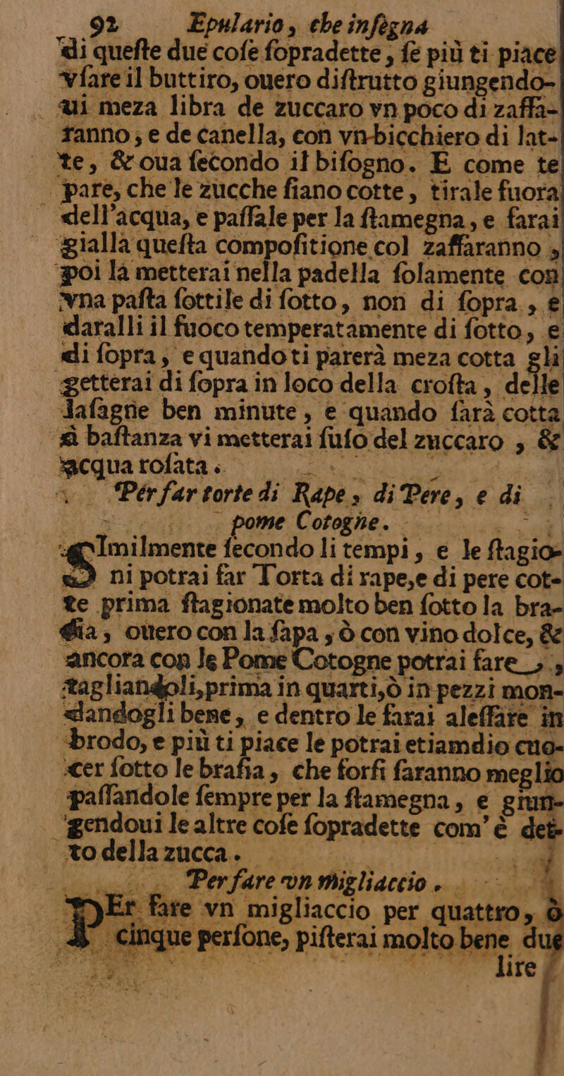 di quefte due cofe fopradette , fé più ti piace vfare il buttiro, ouero diftrutto giungendo- | i meza libra de zuccaro vn poco di zaffa- fanno; e de canella, con vnbicchiero di lat- te, &amp;oua fecondo it bifogno. E come te | pare, che le zucche fiano cotte, tirale fuora | xlell’acqua, e paffale per la ftamegna, e farai agialla quefta compofitione col zaffaranno 4 ‘poi la metterai nella padella folamente con na pafta fottile di fotto, non di fopra., € daralli il fuoco temperatamente di fotto, e. di fopra, equandoti parerà meza cotta sli ‘getterai di fopra in loco della crofta, de le Aafagrie ben minute , e quando farà cotta baftanza vi metterai fufo del zuccaro ; &amp; Sicquatrofata &gt; |... &gt;. 1 . Pérfartortedi Rape» di Pere, e di ipa ;... pome Cotogne. al :@gImilmente fecondo li tempi, e le ffagio- wd ni potrai far Torta di rape,e di pere cot- te prima ftagionate molto ben fotto la bra- gia, otteroconlafapa ; ò con vino dolce, &amp; ‘ancora cop Je Pome Cotogne potrai fare _,;; itagliandoli,prima in quarti,ò in pezzi mon- &lt;landogli bene; e dentro le farai aleffare in brodo, e più ti piace le potrai etiamdio mo- cer fotto lebrafia, che forfi faranno meglio palfandole fempre per la ftamegna, e giun- ‘igendoui lealtre cofe fopradette com'è det | todellazucca. ene: | .._ Perfarevnmigliaccio . fare vn migliaccio per quattro, è RESI ) ® | «inque perfone, pifterai molto bene, du È lire