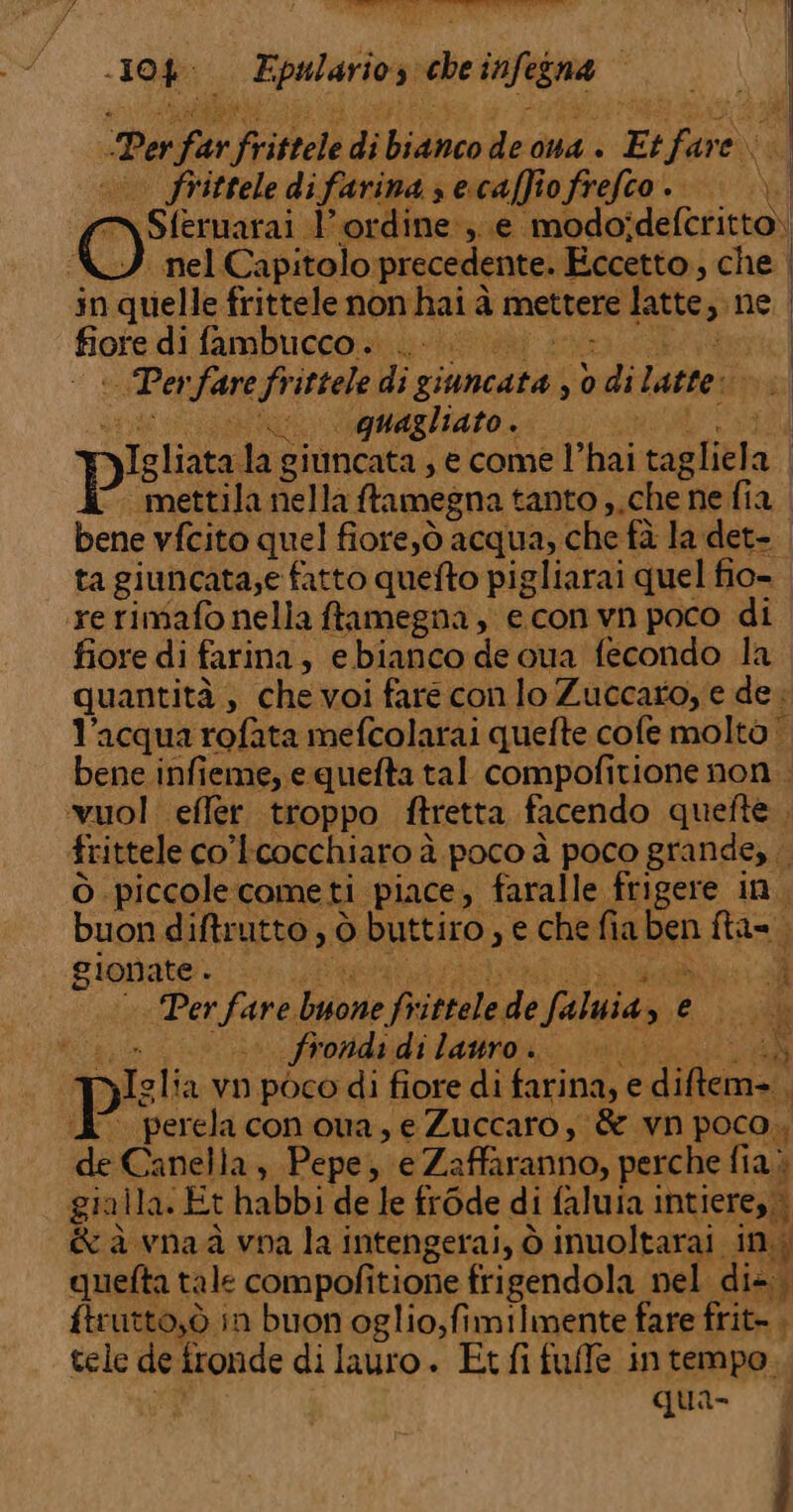 10% E; destra 9 che cafegna Per  Fritrele di hudiice de oma + _ Pa frittele di farina ; s escaffio frefeo. O Sferuarai l'ordine; e modo; delerintal nel Capitolo precedente. Eccetto, che | in quelle frittele non hai à mettere latte, ne | fiote di fambucco. .. bui Pa fare frittele di soma 30 &gt; di Latte: | ‘uu ognagliato.. Mi piste da giuncata ,ecome l’hai tagli: a | mettila nella ftamegna tanto ,,che ne fia bene vfcito quel fiore,ò acqua, che fà la det- ta giuncata;e fatto quefto pigliarai quel fio- ‘rerimafo nella ftamegna , econ vn poco di fiore di farina, se bianco de oua fecondo la quantità, che voi fare con lo Zuccaro, e de. l’acqua rofata mefcolarai quefte cofe molto | bene infieme, e quefta tal compofitione non . vuol effer troppo ftretta facendo quefte , frittele co'tcocchiaro à poco à poco grande, ò piccole come ti piace, faralle frigere in. buon diftrutto , ò buttiro, e che fia Den fta=; i gionate è iva Per Fara yione pa sie faluiaz © si; | s frondi idilattron. nta N T Jglia vn poco di fiore di farina, e i (E° perelaconoua,e Zuccaro; &amp; vn poco. de Canella, Pepe, e Zaffaranno, perche fia) gialla. Et habbi de le frode di faluta intiere,,, &amp; à vnaà vna la intengerai, ò inuoltarai in. d quefta tale compofitione frigendola nel di+. ftrutto,ò in buon oglio,fimilmente fare frit- , tele de fronde di lauro. Et fi fuffe intempo. qua-