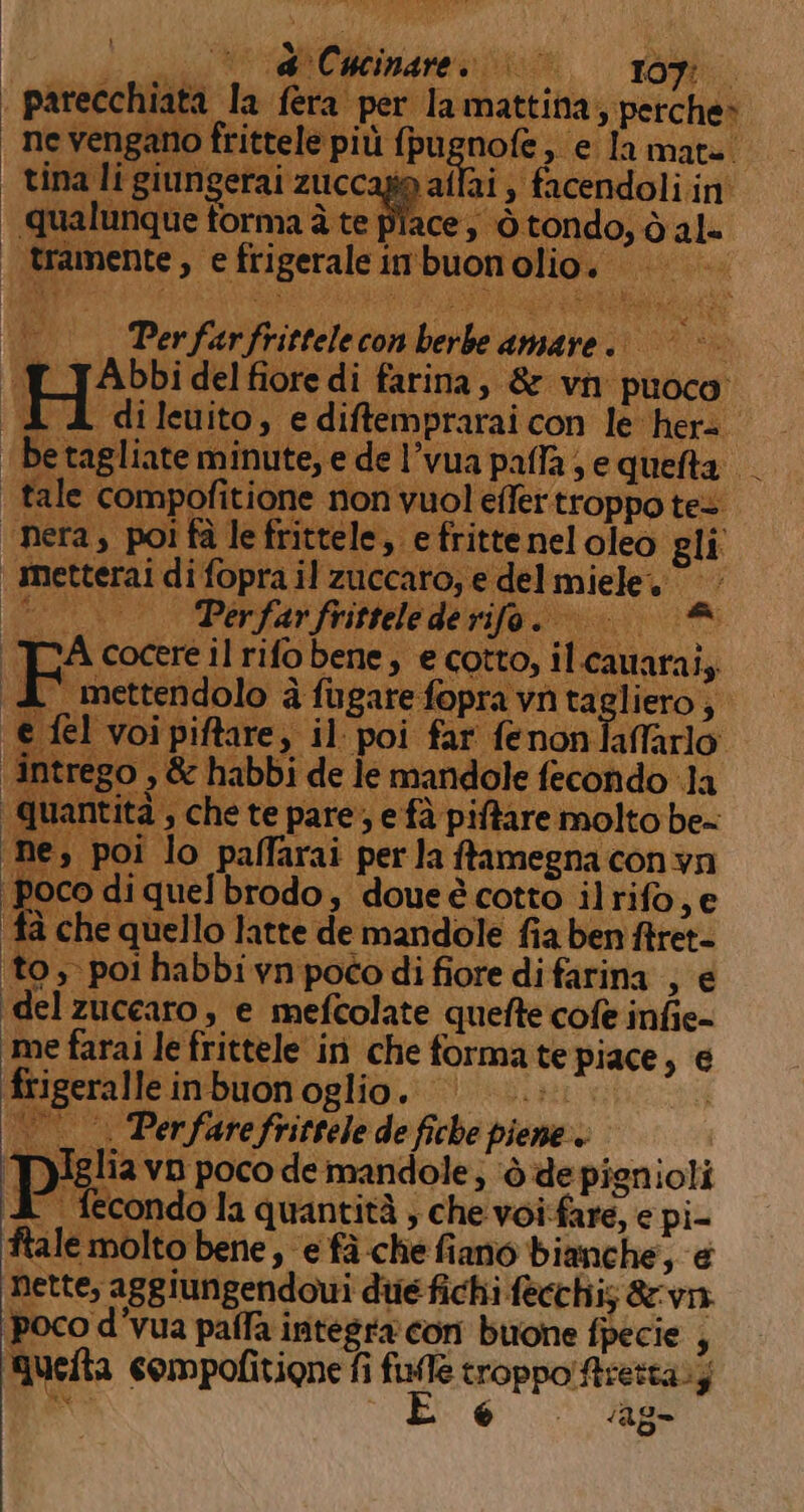 } coli ini De LATIEAE | parecchiata la | ne vengano frittele più (pugnofe, e la mate. | tina li giungerai zuccagio aflai ) facendoli in' | tramente, e frigerale imbuon olio. tea p' —_ —_. Perfarfrittelecon berbe amare. | © ‘TL_J Abbi del fiore di farina, &amp; vn puoco. . dilewito, e diftemprarai con le her de eminute, e de l’vua paffa se quefta tale compofitione non vuol effertroppo tes “nera, poi fà le frittel itte ) eli metterai € nette, aggiungendoui die fichi fecchis &amp;vn.