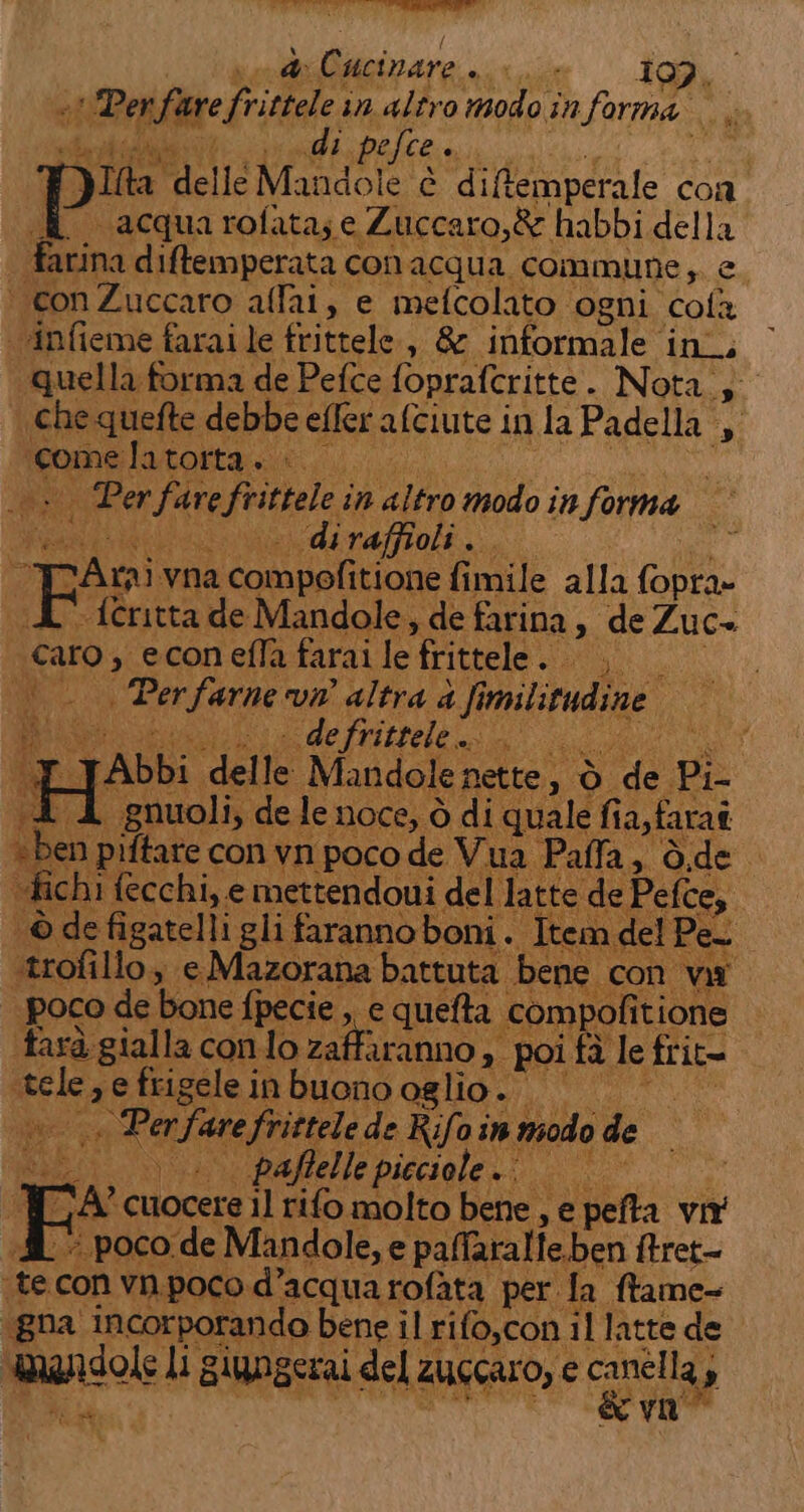 de cr Ape?” Cucinare siii 197, -! Perfare Sa in altro modo in forma. per ctr efce o T) Tha dellé Mandole è diftemperale con &amp; acquarofata;e Zuccaro,&amp; habbi della farina diffemperata conacqua commune;. e ‘ conZuccaro aflai, e mefcolato ogni. cola vinfieme farai le frittele., &amp; informale ini, quella forma de Pefce foprafcritte . Nota.; che quefte debbe efler alciute i inlaPadella , rome latotta:. «. ver fare frittele in altro modo informa © diraffioli.. Pe vna enon fimile alla fopra- {critta de Mandole, de farina &gt; deZuc- vini , econ efla farai o: frittele. ASSI Per farne vm altra è fin militudine IEEE - de fritsele... i cito I} Abbi delle Mandole nette, ò or Pi- L «gnuoli, de le noce, ò di ‘quale fia,faraî di ‘piftare con vn poco de Vua Paffa, è i fich i fecchi, e mettendoui del latt © defigatelli gli faranno boni «del e ‘trofillo, e Mazorana battuta bene. con va poco de bone fpecie ,, e quefta. “compofit itione ta ‘gial la. conto zaffiranno; » poifà le fri it= tea e frigele in buono oglio. — Penfure frittele de Rifoin modo de Kat | paffelle picciole.. d; «® poco de Mandole, e pallaralfe.ben ftret- pe con vn, Lucane di AAA io BEE fa pane e de Pefce,