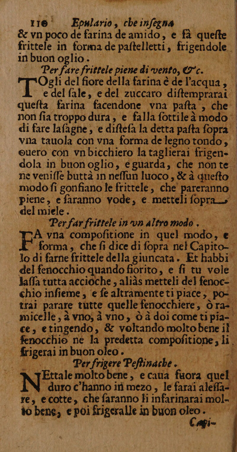 ictictitmt 116° Epulario, che sa &amp; vn poco de farina de amido, e fà quefte frittele in forma de paltelleti 4 rigendole. in buon oglio . ‘Per fare frittele piene di vento, eo: dola in buonoglio, e guarda, che nonte. ne veniffe buttà in neffun luoco , &amp; è quefto modo fi gonfiano le frittele, ‘che pito ‘piene, e faranno vode, &gt; e metteli ga del miele iL i | Perfarfrittele i inva alnandà SERIA L forma, che fi dice di fopra nel Capito- lo di farne frittele della giuncata. Et habbi' del fenocchio quando fiorito , e fi tu vole Jaffa tutta accioche » aliàs metteli del fenoc- chio infieme ; e fe altramenteti piace; 3. poi trai parare tutte. quelle fenocchiere, &gt; Ora. micelle, à vno; à yno , è à doi come ti pia-. ces etingendo,. &amp; voltando molto bene i fenocchio ne la predetta compofit itione , li. frigerai i inbuon oleo. sa :__. Perfrigere Peftinache + + N Ettale moltobene , e catia fora quel. IN duro c'hanno ii mezo , le farai aleffa- re, ecotte, che faranno Hi infarinarai mol- | i to bene, e poi frigeralle in buon oleo. 4° Si