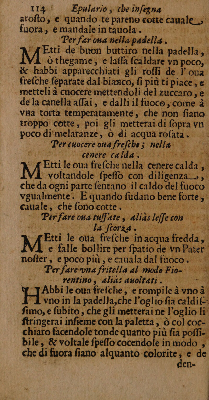 114! Epwlario, che infegna aroftos e quando te parene cotte cavales fuora, e mandaleintauola. ‘Perfarona nella padella. | |&lt; | °° MER de ‘buon buttiro nella padella; ò thegame, e laffa fcaldare vn poco, &amp;-habbi ‘apparecchiati gli roffi de } on2 frefche feparate dal-biarco, fi più ti piace, se | metteli à cuocete mettendoli del zuccaro ne dela canella afai, e dalli il fuoco} come è. va torta temperatamenté,; che non fiano troppo cotte, poi gli metterai di fopra vn p0O di melaranze » Ò-di acqua rofata . Per cuocere ona frefehe ; nella: cenere calda: 321185 dI Ftti le qua frefche nella cenere calda 3° MI voltandole fpeffo con diligenza», si che da ogni parte fentano il caldo del fuoco vgualmente. E quando fudano Di gal 3° gie p ‘che fono cotte. Per ti ona tuffate 3 alias lefre con ‘la frorza. —— ci 'Etti le oua frefche in ‘acqua ce: Hi M: e falle bollire per fpatio de ici nofter, e poco più, e cauala dal fuoco. | | Perfarevna fritella al mode Fio |» Je -- renitino, alias auoltati. | — —. ‘[_JAbbi le ona frefche ; e rompi ileàvno à “A vnoin la padella,che l’oglio fia caldif-- - fimo, e fubito , che gli metterai ne ia ’oglio li’ ftringerai infieme con la paletta, ò col coc- chiaro facendole tonde quanto più fia poffi- bile, &amp; voltale fpeffo cocendole in modo , che di fuora fiano alquanto-colorite; e de den-