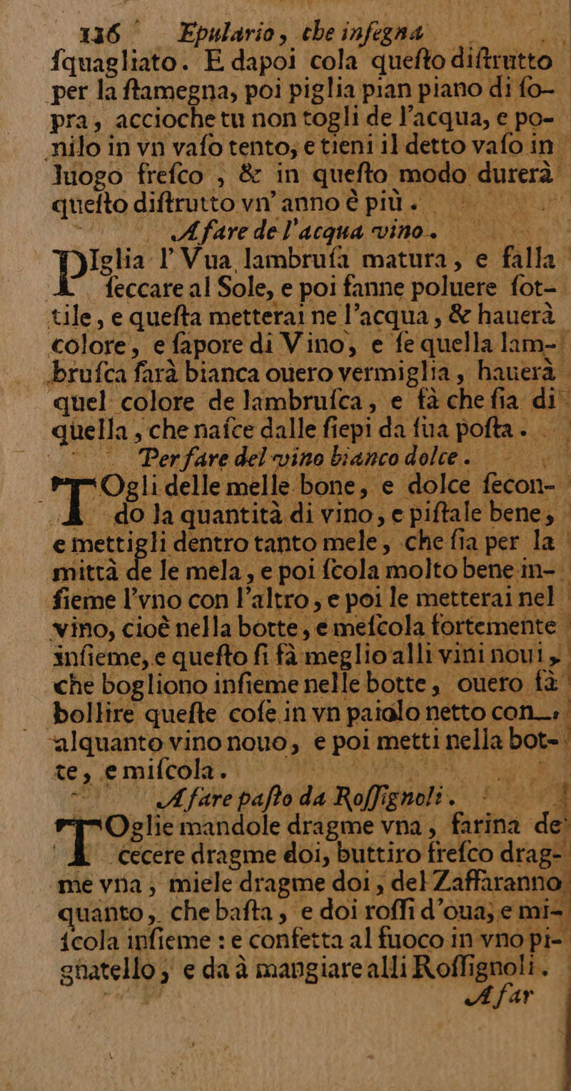 fquagliato. E dapoi cola quefto diftrutto | per la ftamegna, poi piglia pian piano di fo- pra, accioche tu non cogli de l’acqua, e po- «nilo in vn vafo tento; e tieni il detto vafo in. logo frefco , &amp; in quefto modo durerà. | quefto diftrutto vn anno è più pi BALI) . —. «Afaredel’acqua vino. Iglia lVua lambrufa matura, e falla | Teccare al Sole, e poi fanne poluere fot- tile, e quefta metterai ne l’acqua, &amp; hauerà colore, e fapore di Vino, e fe quella lam-| «brufca farà bianca ouero vermi iglia s hauerà quel colore de lambrufca, e fà che fia di quella sche nafce dalle fiepi da fina pofta». ©. Perfare del'vino bianco dolce . Dry % “Ogli delle melle. bone, e dolce fecon- A do la quantità di vino, e e piftale bene; . e metti li dentro tanto mele, che fia per la i mittà de le mela, e poi fcola molto bene.in-. fieme l’vno con | ‘altro , e poi le metterai nel | vino, cioè è nella botte, emetcola fortemente. i infieme, e quefto fi fà meglio'alli vini novi | che bogliono infieme nelle botte, cuero fà bollire quefte cofe.invn paialo netto con» bip vino nouo, € poi metti nella bots; Ì sAfar palo da 4 Rol? grati. RI RR le: | j me via; i aftee ‘pre dela ; Le uanto, Che bafta, e doi roffi d’ OUa; € can {cola infieme : e confetta al fuoco in vno pi- Cis; ) , e da è mangiare alli Roffignoli. A far
