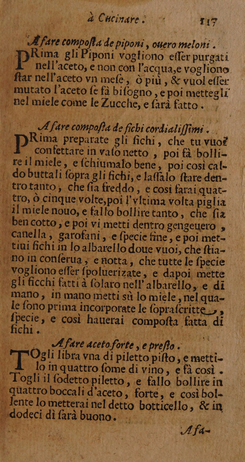 + i La La Minto HR ap e wie: «ll fare compofta de piponi; owero meloni . PRima gli Piponi vogliono efler purgati A nell'aceto, enon con lacqua,e vogliono. | ftar nell’aceto vn inefè, Ò più , &amp; vuol effer | mutato l’aceto fe fà bifogno , e poi mettegli ., nel miele come le Zucche, e farà fatto. A fare compoffa de fichi cordialiffime .. pRima preparate gli fichi, che tu vuo? . 4° confettarein vato netto , poi fà ‘bolli- . Fetlmiele, e fchiumalo bene, poi così cal- | dobuttali fopra gli fichi, e laffalo ftare den- trotanto; chefia freddo, e così farai quat- .. tro, ò cinque.volte,poi l'vItima volta piglia .1l miele nouo, e falto bolliretanto, “che fia | ‘bencotto; e poi vi metti dentro gengeuero , anella ,. garofani,, e fpecie fine, e poi met-. 4 fichi in lo albarello doue vuoi, che ftia- in conferua y e notta, che tutte le fpecie vogliono efler {poluerizate, e dapoi, mette ‘ gli ficchi fattià folaro nell’albarello, e di | mano, in mano metti sù lo miele , nel qua- . le fono prima incorporate le fopra: tte» | fpecie, e così hauerai compofta fatta di dg > Afare acetoforte seprePo: ; xOgli libra vna di piletto pito yemetti- ; 1  £ loinquattro fomedivino, efà così. Togli il fodetto piletto, e fallo bollire in quattro boccali d'aceto, forte, e così bol= | lente lo metterai nel detto botticello, &amp; in dodeci dì farà buono. i // 0° siva ee At
